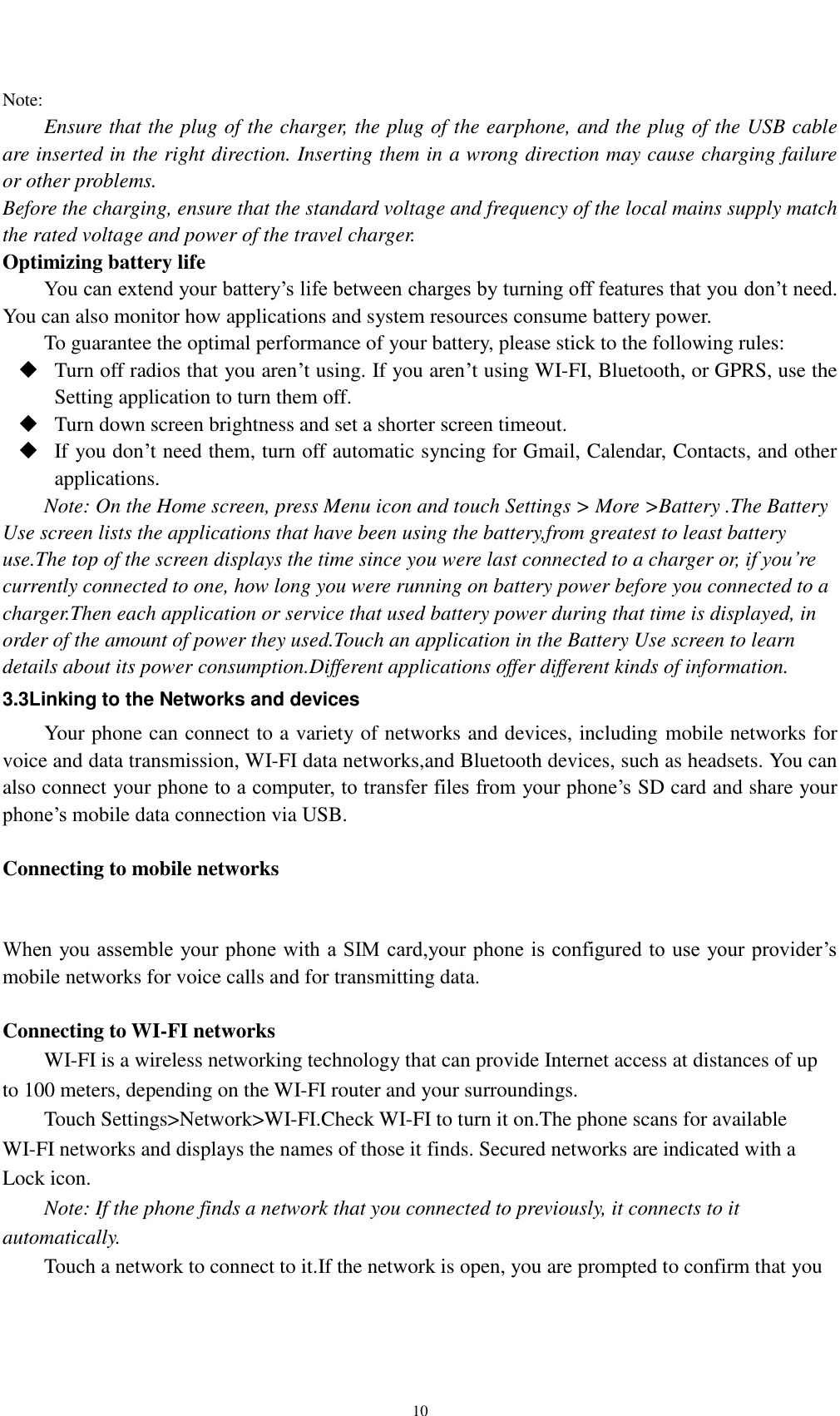    10 Note: Ensure that the plug of the charger, the plug of the earphone, and the plug of the USB cable are inserted in the right direction. Inserting them in a wrong direction may cause charging failure or other problems. Before the charging, ensure that the standard voltage and frequency of the local mains supply match the rated voltage and power of the travel charger. Optimizing battery life You can extend your battery’s life between charges by turning off features that you don’t need. You can also monitor how applications and system resources consume battery power.   To guarantee the optimal performance of your battery, please stick to the following rules:  Turn off radios that you aren’t using. If you aren’t using WI-FI, Bluetooth, or GPRS, use the Setting application to turn them off.  Turn down screen brightness and set a shorter screen timeout.  If you don’t need them, turn off automatic syncing for Gmail, Calendar, Contacts, and other applications. Note: On the Home screen, press Menu icon and touch Settings &gt; More &gt;Battery .The Battery Use screen lists the applications that have been using the battery,from greatest to least battery use.The top of the screen displays the time since you were last connected to a charger or, if you’re currently connected to one, how long you were running on battery power before you connected to a charger.Then each application or service that used battery power during that time is displayed, in order of the amount of power they used.Touch an application in the Battery Use screen to learn details about its power consumption.Different applications offer different kinds of information.   3.3Linking to the Networks and devices Your phone can connect to a variety of networks and devices, including mobile networks for voice and data transmission, WI-FI data networks,and Bluetooth devices, such as headsets. You can also connect your phone to a computer, to transfer files from your phone’s SD card and share your phone’s mobile data connection via USB.  Connecting to mobile networks  When you assemble your phone with a SIM card,your phone is configured to use your provider’s mobile networks for voice calls and for transmitting data.    Connecting to WI-FI networks WI-FI is a wireless networking technology that can provide Internet access at distances of up to 100 meters, depending on the WI-FI router and your surroundings. Touch Settings&gt;Network&gt;WI-FI.Check WI-FI to turn it on.The phone scans for available WI-FI networks and displays the names of those it finds. Secured networks are indicated with a Lock icon. Note: If the phone finds a network that you connected to previously, it connects to it automatically. Touch a network to connect to it.If the network is open, you are prompted to confirm that you 