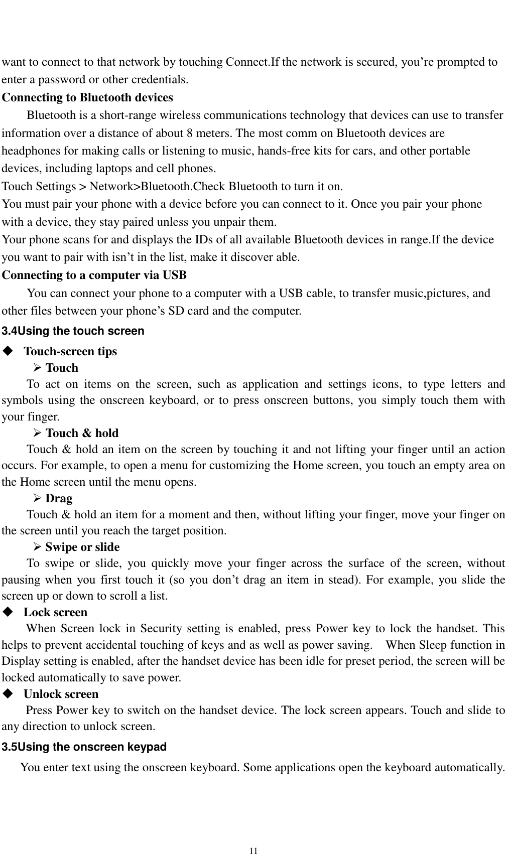    11 want to connect to that network by touching Connect.If the network is secured, you’re prompted to enter a password or other credentials. Connecting to Bluetooth devices Bluetooth is a short-range wireless communications technology that devices can use to transfer information over a distance of about 8 meters. The most comm on Bluetooth devices are headphones for making calls or listening to music, hands-free kits for cars, and other portable devices, including laptops and cell phones. Touch Settings &gt; Network&gt;Bluetooth.Check Bluetooth to turn it on. You must pair your phone with a device before you can connect to it. Once you pair your phone with a device, they stay paired unless you unpair them. Your phone scans for and displays the IDs of all available Bluetooth devices in range.If the device you want to pair with isn’t in the list, make it discover able. Connecting to a computer via USB You can connect your phone to a computer with a USB cable, to transfer music,pictures, and other files between your phone’s SD card and the computer. 3.4Using the touch screen  Touch-screen tips    Touch To  act  on  items  on  the  screen,  such  as  application  and  settings  icons,  to  type  letters  and symbols using the onscreen keyboard, or to press onscreen buttons, you simply touch them with your finger.  Touch &amp; hold   Touch &amp; hold an item on the screen by touching it and not lifting your finger until an action occurs. For example, to open a menu for customizing the Home screen, you touch an empty area on the Home screen until the menu opens.  Drag   Touch &amp; hold an item for a moment and then, without lifting your finger, move your finger on the screen until you reach the target position.    Swipe or slide   To  swipe  or  slide,  you  quickly  move  your  finger  across  the  surface  of  the  screen,  without pausing when  you  first  touch it  (so  you  don’t  drag  an  item in stead). For example, you slide the screen up or down to scroll a list.  Lock screen   When Screen lock in Security setting is enabled, press Power key to lock the handset. This helps to prevent accidental touching of keys and as well as power saving.    When Sleep function in Display setting is enabled, after the handset device has been idle for preset period, the screen will be locked automatically to save power.    Unlock screen   Press Power key to switch on the handset device. The lock screen appears. Touch and slide to any direction to unlock screen. 3.5Using the onscreen keypad You enter text using the onscreen keyboard. Some applications open the keyboard automatically. 