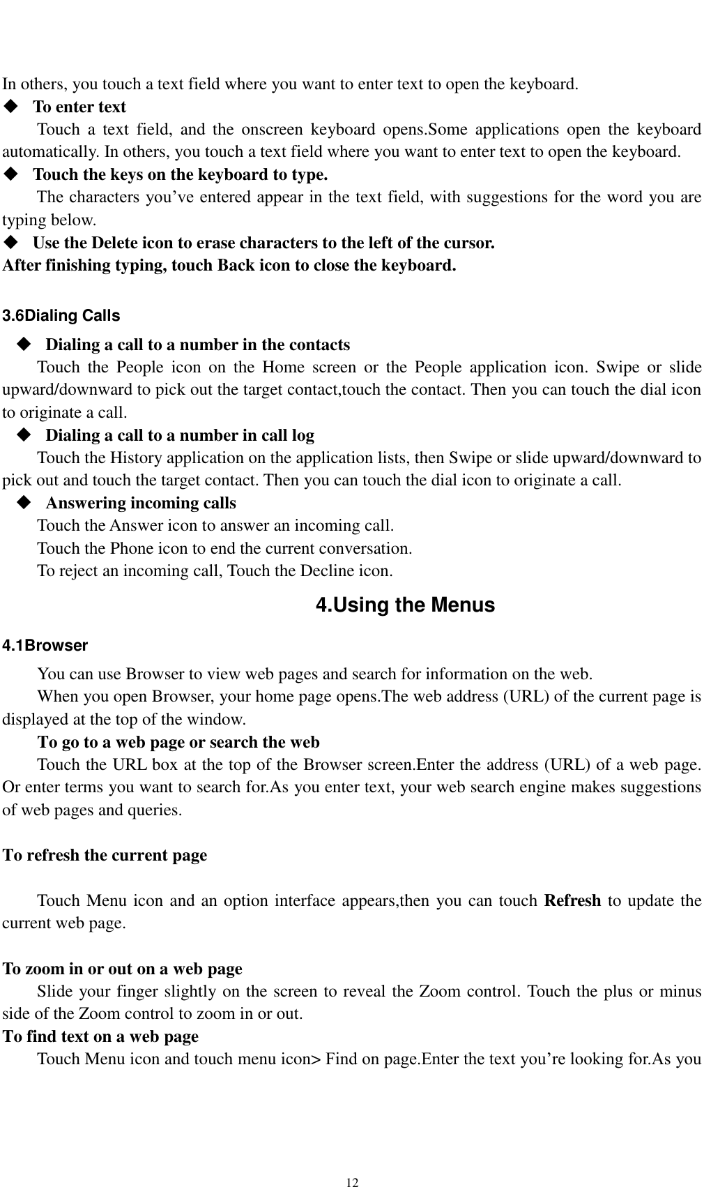    12 In others, you touch a text field where you want to enter text to open the keyboard.  To enter text Touch  a  text  field,  and  the  onscreen  keyboard  opens.Some  applications  open  the  keyboard automatically. In others, you touch a text field where you want to enter text to open the keyboard.  Touch the keys on the keyboard to type. The characters you’ve entered appear in the text field, with suggestions for the word you are typing below.    Use the Delete icon to erase characters to the left of the cursor. After finishing typing, touch Back icon to close the keyboard.  3.6Dialing Calls  Dialing a call to a number in the contacts Touch  the  People  icon  on  the  Home  screen  or  the  People  application  icon.  Swipe  or  slide upward/downward to pick out the target contact,touch the contact. Then you can touch the dial icon to originate a call.  Dialing a call to a number in call log Touch the History application on the application lists, then Swipe or slide upward/downward to pick out and touch the target contact. Then you can touch the dial icon to originate a call.  Answering incoming calls Touch the Answer icon to answer an incoming call. Touch the Phone icon to end the current conversation. To reject an incoming call, Touch the Decline icon. 4.Using the Menus 4.1Browser You can use Browser to view web pages and search for information on the web. When you open Browser, your home page opens.The web address (URL) of the current page is displayed at the top of the window. To go to a web page or search the web Touch the URL box at the top of the Browser screen.Enter the address (URL) of a web page. Or enter terms you want to search for.As you enter text, your web search engine makes suggestions of web pages and queries.  To refresh the current page      Touch Menu icon and an option interface appears,then you can touch Refresh to update the current web page.  To zoom in or out on a web page Slide your finger slightly on the screen to reveal the Zoom control. Touch the plus or minus side of the Zoom control to zoom in or out. To find text on a web page Touch Menu icon and touch menu icon&gt; Find on page.Enter the text you’re looking for.As you 