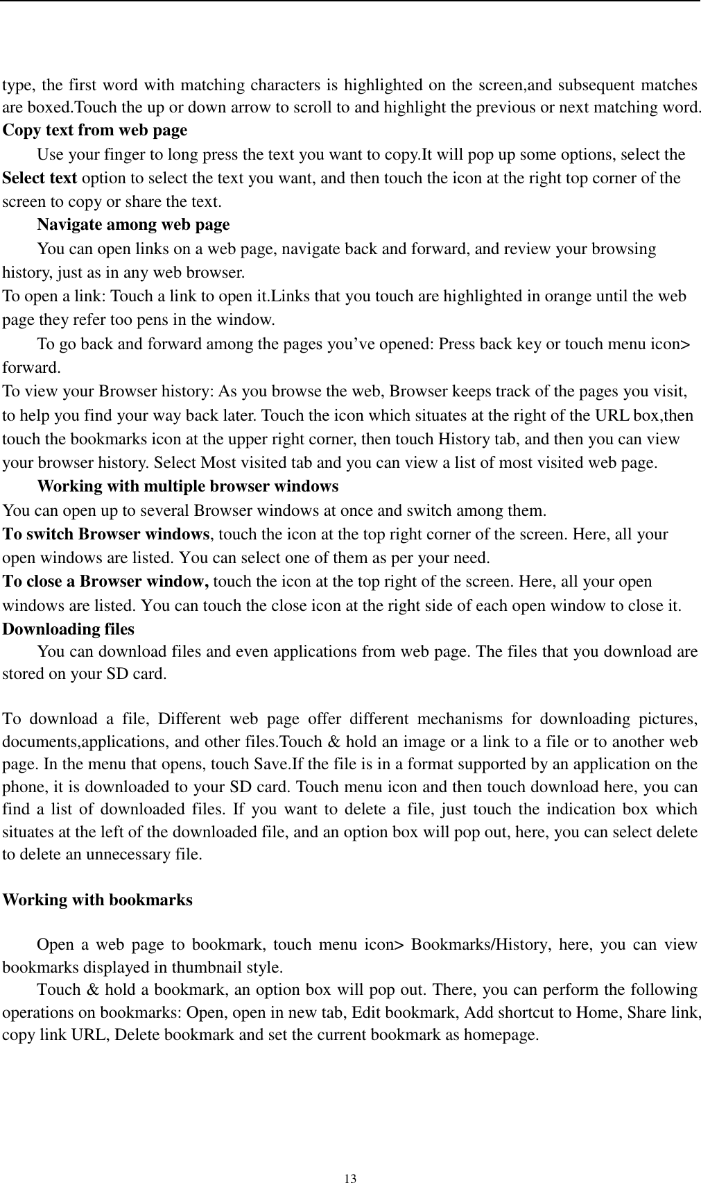    13 type, the first word with matching characters is highlighted on the screen,and subsequent matches are boxed.Touch the up or down arrow to scroll to and highlight the previous or next matching word. Copy text from web page Use your finger to long press the text you want to copy.It will pop up some options, select the Select text option to select the text you want, and then touch the icon at the right top corner of the screen to copy or share the text. Navigate among web page You can open links on a web page, navigate back and forward, and review your browsing history, just as in any web browser. To open a link: Touch a link to open it.Links that you touch are highlighted in orange until the web page they refer too pens in the window. To go back and forward among the pages you’ve opened: Press back key or touch menu icon&gt; forward.   To view your Browser history: As you browse the web, Browser keeps track of the pages you visit, to help you find your way back later. Touch the icon which situates at the right of the URL box,then touch the bookmarks icon at the upper right corner, then touch History tab, and then you can view your browser history. Select Most visited tab and you can view a list of most visited web page.   Working with multiple browser windows You can open up to several Browser windows at once and switch among them. To switch Browser windows, touch the icon at the top right corner of the screen. Here, all your open windows are listed. You can select one of them as per your need. To close a Browser window, touch the icon at the top right of the screen. Here, all your open windows are listed. You can touch the close icon at the right side of each open window to close it. Downloading files You can download files and even applications from web page. The files that you download are stored on your SD card.  To  download  a  file,  Different  web  page  offer  different  mechanisms  for  downloading  pictures, documents,applications, and other files.Touch &amp; hold an image or a link to a file or to another web page. In the menu that opens, touch Save.If the file is in a format supported by an application on the phone, it is downloaded to your SD card. Touch menu icon and then touch download here, you can find a list  of downloaded files. If you want  to delete a file, just touch the indication box which situates at the left of the downloaded file, and an option box will pop out, here, you can select delete to delete an unnecessary file.  Working with bookmarks      Open a  web  page to  bookmark,  touch  menu  icon&gt;  Bookmarks/History,  here,  you can  view bookmarks displayed in thumbnail style.   Touch &amp; hold a bookmark, an option box will pop out. There, you can perform the following operations on bookmarks: Open, open in new tab, Edit bookmark, Add shortcut to Home, Share link, copy link URL, Delete bookmark and set the current bookmark as homepage.  