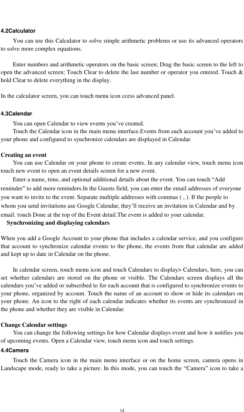    14 4.2Calculator You can use this Calculator to solve simple arithmetic problems or use its advanced operators to solve more complex equations.      Enter numbers and arithmetic operators on the basic screen; Drag the basic screen to the left to open the advanced screen; Touch Clear to delete the last number or operator you entered. Touch &amp; hold Clear to delete everything in the display.  In the calculator screen, you can touch menu icon ccess advanced panel.  4.3Calendar You can open Calendar to view events you’ve created. Touch the Calendar icon in the main menu interface.Events from each account you’ve added to your phone and configured to synchronize calendars are displayed in Calendar.  Creating an event You can use Calendar on your phone to create events. In any calendar view, touch menu icon touch new event to open an event details screen for a new event.   Enter a name, time, and optional additional details about the event. You can touch “Add reminder” to add more reminders.In the Guests field, you can enter the email addresses of everyone you want to invite to the event. Separate multiple addresses with commas ( , ). If the people to whom you send invitations use Google Calendar, they’ll receive an invitation in Calendar and by email. Touch Done at the top of the Event detail.The event is added to your calendar.   Synchronizing and displaying calendars  When you add a Google Account to your phone that includes a calendar service, and you configure that account to synchronize calendar events to the phone, the events from that calendar are added and kept up to date in Calendar on the phone.      In calendar screen, touch menu icon and touch Calendars to display&gt; Calendars, here, you can set  whether  calendars  are  stored  on  the  phone  or  visible.  The  Calendars  screen  displays  all  the calendars you’ve added or subscribed to for each account that is configured to synchronize events to your phone, organized by account. Touch the name of an account to show or hide its calendars on your phone. An icon to the right of each calendar indicates whether its events are synchronized in   the phone and whether they are visible in Calendar.  Change Calendar settings You can change the following settings for how Calendar displays event and how it notifies you of upcoming events. Open a Calendar view, touch menu icon and touch settings. 4.4Camera Touch the Camera icon in the main menu interface or on the home screen, camera opens in Landscape mode, ready to take a picture. In this mode, you can touch the “Camera” icon to take a 