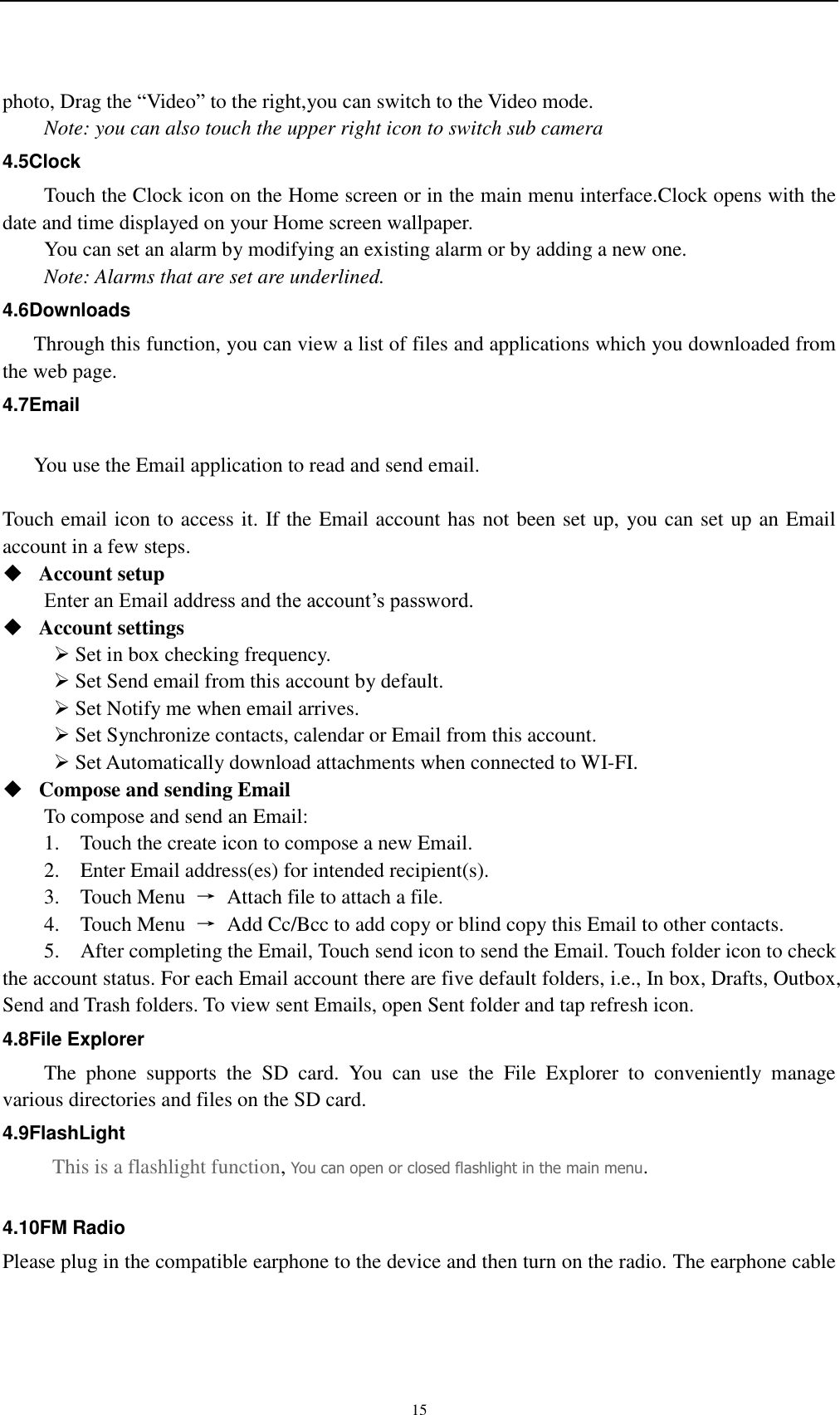    15   photo, Drag the “Video” to the right,you can switch to the Video mode.   Note: you can also touch the upper right icon to switch sub camera 4.5Clock Touch the Clock icon on the Home screen or in the main menu interface.Clock opens with the date and time displayed on your Home screen wallpaper. You can set an alarm by modifying an existing alarm or by adding a new one. Note: Alarms that are set are underlined. 4.6Downloads Through this function, you can view a list of files and applications which you downloaded from the web page. 4.7Email  You use the Email application to read and send email.    Touch email icon to access it. If the Email account has not been set up, you can set up an Email account in a few steps.  Account setup   Enter an Email address and the account’s password.    Account settings    Set in box checking frequency.    Set Send email from this account by default.    Set Notify me when email arrives.    Set Synchronize contacts, calendar or Email from this account.    Set Automatically download attachments when connected to WI-FI.  Compose and sending Email   To compose and send an Email: 1.    Touch the create icon to compose a new Email.   2.    Enter Email address(es) for intended recipient(s).     3.    Touch Menu  →  Attach file to attach a file.     4.    Touch Menu  →  Add Cc/Bcc to add copy or blind copy this Email to other contacts.     5.    After completing the Email, Touch send icon to send the Email. Touch folder icon to check the account status. For each Email account there are five default folders, i.e., In box, Drafts, Outbox, Send and Trash folders. To view sent Emails, open Sent folder and tap refresh icon.   4.8File Explorer   The  phone  supports  the  SD  card.  You  can  use  the  File  Explorer  to  conveniently  manage various directories and files on the SD card. 4.9FlashLight This is a flashlight function, You can open or closed flashlight in the main menu.  4.10FM Radio Please plug in the compatible earphone to the device and then turn on the radio. The earphone cable 
