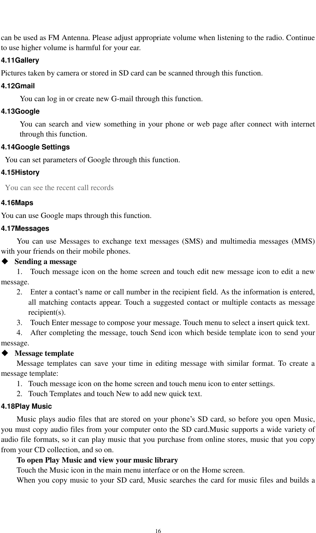    16 can be used as FM Antenna. Please adjust appropriate volume when listening to the radio. Continue to use higher volume is harmful for your ear.   4.11Gallery Pictures taken by camera or stored in SD card can be scanned through this function. 4.12Gmail You can log in or create new G-mail through this function. 4.13Google You can search and view something in your phone or web page after connect with internet through this function. 4.14Google Settings   You can set parameters of Google through this function. 4.15History   You can see the recent call records   4.16Maps You can use Google maps through this function. 4.17Messages You can use Messages  to  exchange text messages (SMS)  and  multimedia messages (MMS) with your friends on their mobile phones.  Sending a message   1.    Touch message icon on the home screen and touch edit new message icon to edit a new message.     2.    Enter a contact’s name or call number in the recipient field. As the information is entered, all matching contacts appear. Touch a suggested contact or multiple contacts as message recipient(s).     3.    Touch Enter message to compose your message. Touch menu to select a insert quick text. 4.    After completing the message, touch Send icon which beside template icon to send your message.    Message template   Message templates  can  save  your time  in  editing  message  with  similar  format.  To  create  a message template:   1. Touch message icon on the home screen and touch menu icon to enter settings.   2. Touch Templates and touch New to add new quick text. 4.18Play Music Music plays audio  files that are stored  on  your phone’s  SD card, so before you open Music, you must copy audio files from your computer onto the SD card.Music supports a wide variety of audio file formats, so it can play music that you purchase from online stores, music that you copy from your CD collection, and so on. To open Play Music and view your music library Touch the Music icon in the main menu interface or on the Home screen. When you copy music to your SD card, Music searches the card for music files and builds a 