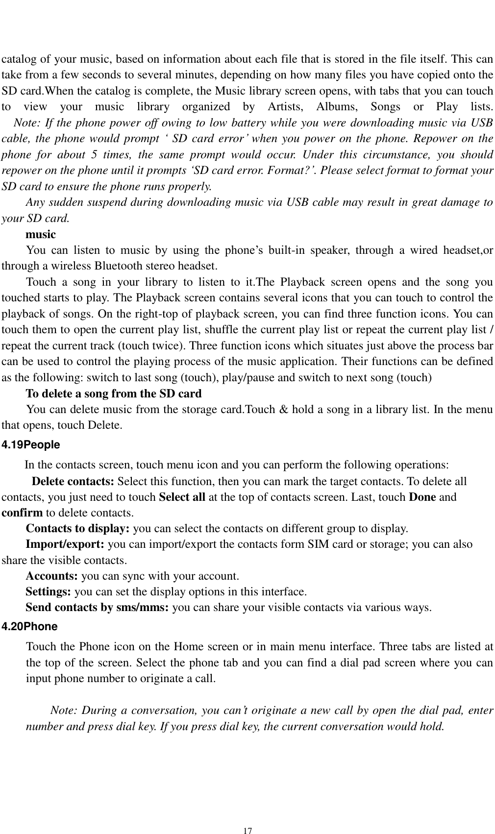    17 catalog of your music, based on information about each file that is stored in the file itself. This can take from a few seconds to several minutes, depending on how many files you have copied onto the SD card.When the catalog is complete, the Music library screen opens, with tabs that you can touch to  view  your  music  library  organized  by  Artists,  Albums,  Songs  or  Play  lists.   Note: If the phone power off owing to low battery while you were downloading music via USB cable, the phone would prompt ‘ SD card error’ when you power on the phone. Repower on the phone  for  about  5  times,  the  same  prompt  would  occur.  Under  this  circumstance,  you  should repower on the phone until it prompts ‘SD card error. Format?’. Please select format to format your SD card to ensure the phone runs properly. Any sudden suspend during downloading music via USB cable may result in great damage to your SD card.         music You  can  listen  to  music  by  using  the  phone’s  built-in  speaker,  through  a  wired  headset,or through a wireless Bluetooth stereo headset. Touch  a  song  in  your  library  to  listen  to  it.The  Playback  screen  opens  and  the  song  you touched starts to play. The Playback screen contains several icons that you can touch to control the playback of songs. On the right-top of playback screen, you can find three function icons. You can touch them to open the current play list, shuffle the current play list or repeat the current play list / repeat the current track (touch twice). Three function icons which situates just above the process bar can be used to control the playing process of the music application. Their functions can be defined as the following: switch to last song (touch), play/pause and switch to next song (touch) To delete a song from the SD card You can delete music from the storage card.Touch &amp; hold a song in a library list. In the menu that opens, touch Delete. 4.19People In the contacts screen, touch menu icon and you can perform the following operations:   Delete contacts: Select this function, then you can mark the target contacts. To delete all contacts, you just need to touch Select all at the top of contacts screen. Last, touch Done and confirm to delete contacts.   Contacts to display: you can select the contacts on different group to display. Import/export: you can import/export the contacts form SIM card or storage; you can also share the visible contacts. Accounts: you can sync with your account. Settings: you can set the display options in this interface. Send contacts by sms/mms: you can share your visible contacts via various ways. 4.20Phone Touch the Phone icon on the Home screen or in main menu interface. Three tabs are listed at the top of the screen. Select the phone tab and you can find a dial pad screen where you can input phone number to originate a call.      Note: During a conversation, you can’t originate a new call by open the dial pad, enter number and press dial key. If you press dial key, the current conversation would hold.   