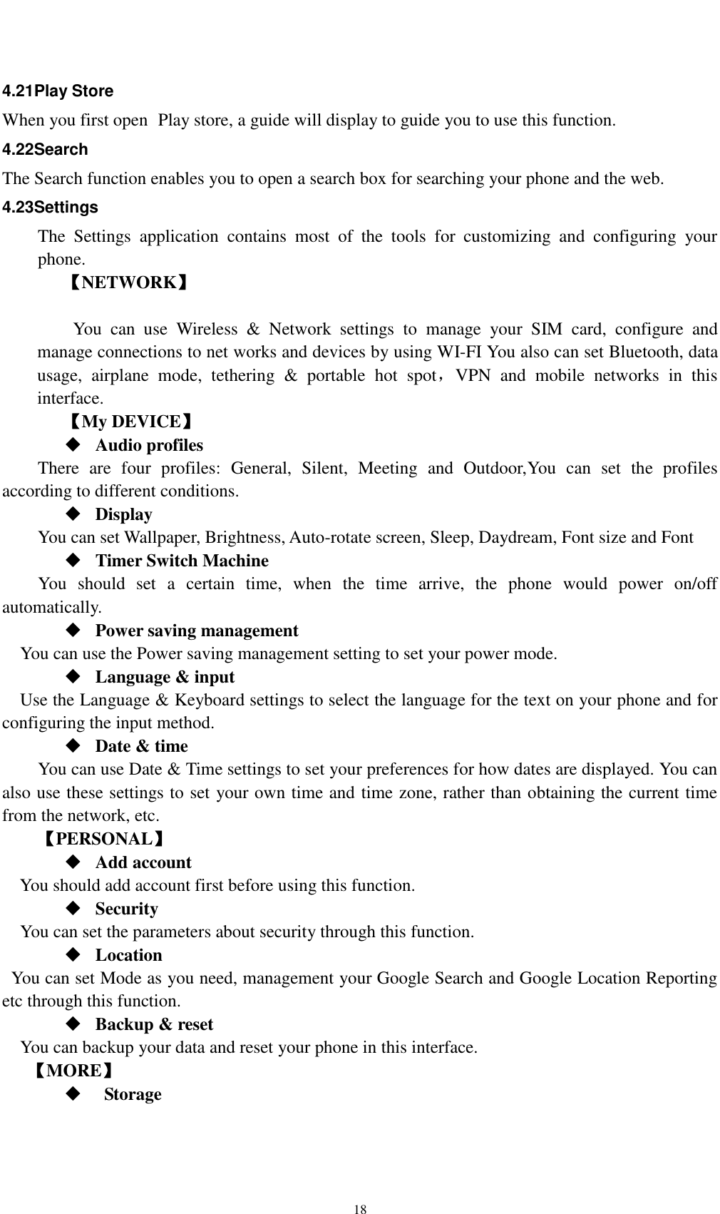    18 4.21Play Store When you first open  Play store, a guide will display to guide you to use this function. 4.22Search The Search function enables you to open a search box for searching your phone and the web.   4.23Settings The  Settings  application  contains  most  of  the  tools  for  customizing  and  configuring  your phone. 【NETWORK】      You  can  use  Wireless  &amp;  Network  settings  to  manage  your  SIM  card,  configure  and manage connections to net works and devices by using WI-FI You also can set Bluetooth, data usage,  airplane  mode,  tethering  &amp;  portable  hot  spot，VPN  and  mobile  networks  in  this interface.     【My DEVICE】  Audio profiles There  are  four  profiles:  General,  Silent,  Meeting  and  Outdoor,You  can  set  the  profiles according to different conditions.    Display You can set Wallpaper, Brightness, Auto-rotate screen, Sleep, Daydream, Font size and Font    Timer Switch Machine You  should  set  a  certain  time,  when  the  time  arrive,  the  phone  would  power  on/off automatically.  Power saving management You can use the Power saving management setting to set your power mode.  Language &amp; input Use the Language &amp; Keyboard settings to select the language for the text on your phone and for configuring the input method.  Date &amp; time     You can use Date &amp; Time settings to set your preferences for how dates are displayed. You can also use these settings to set your own time and time zone, rather than obtaining the current time from the network, etc. 【PERSONAL】  Add account You should add account first before using this function.  Security You can set the parameters about security through this function.    Location   You can set Mode as you need, management your Google Search and Google Location Reporting   etc through this function.  Backup &amp; reset You can backup your data and reset your phone in this interface. 【MORE】    Storage 