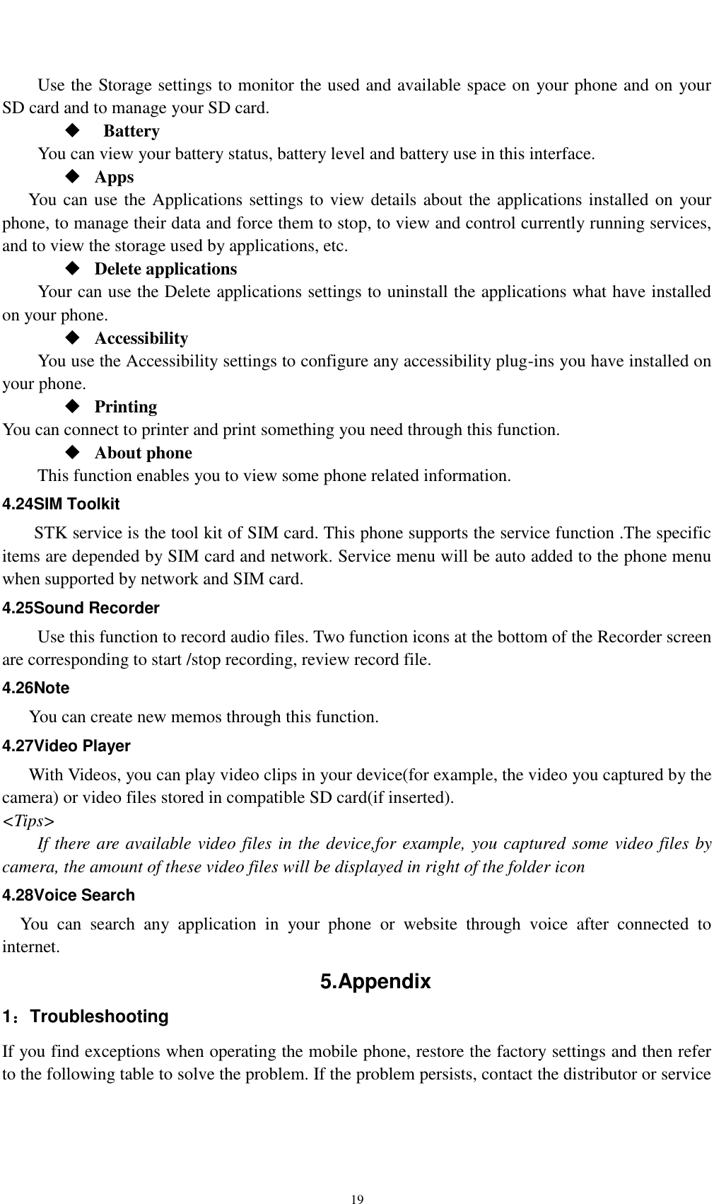    19 Use the Storage settings to monitor the used and available space on your phone and on your SD card and to manage your SD card.    Battery   You can view your battery status, battery level and battery use in this interface.  Apps You can use the Applications settings to view details about the applications installed on your phone, to manage their data and force them to stop, to view and control currently running services, and to view the storage used by applications, etc.  Delete applications Your can use the Delete applications settings to uninstall the applications what have installed on your phone.  Accessibility You use the Accessibility settings to configure any accessibility plug-ins you have installed on your phone.  Printing You can connect to printer and print something you need through this function.  About phone   This function enables you to view some phone related information. 4.24SIM Toolkit STK service is the tool kit of SIM card. This phone supports the service function .The specific items are depended by SIM card and network. Service menu will be auto added to the phone menu when supported by network and SIM card. 4.25Sound Recorder Use this function to record audio files. Two function icons at the bottom of the Recorder screen are corresponding to start /stop recording, review record file. 4.26Note You can create new memos through this function. 4.27Video Player With Videos, you can play video clips in your device(for example, the video you captured by the camera) or video files stored in compatible SD card(if inserted). &lt;Tips&gt; If there are available video files in the device,for example, you captured some video files by camera, the amount of these video files will be displayed in right of the folder icon 4.28Voice Search You  can  search  any  application  in  your  phone  or  website  through  voice  after  connected  to internet. 5.Appendix   1：Troubleshooting If you find exceptions when operating the mobile phone, restore the factory settings and then refer to the following table to solve the problem. If the problem persists, contact the distributor or service 