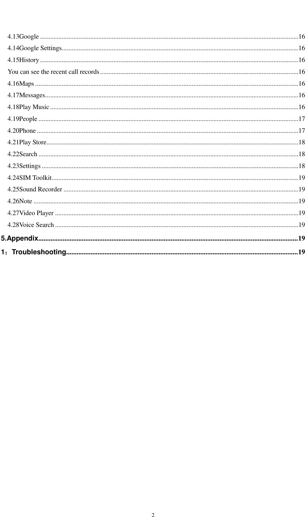    2 4.13Google ...........................................................................................................................................................16 4.14Google Settings ..............................................................................................................................................16 4.15History ...........................................................................................................................................................16 You can see the recent call records .......................................................................................................................16 4.16Maps ..............................................................................................................................................................16 4.17Messages ........................................................................................................................................................16 4.18Play Music .....................................................................................................................................................16 4.19People ............................................................................................................................................................17 4.20Phone .............................................................................................................................................................17 4.21Play Store .......................................................................................................................................................18 4.22Search ............................................................................................................................................................18 4.23Settings ..........................................................................................................................................................18 4.24SIM Toolkit ....................................................................................................................................................19 4.25Sound Recorder .............................................................................................................................................19 4.26Note ...............................................................................................................................................................19 4.27Video Player ..................................................................................................................................................19 4.28Voice Search ..................................................................................................................................................19 5.Appendix..................................................................................................................................................... 19 1：Troubleshooting ..................................................................................................................................... 19  