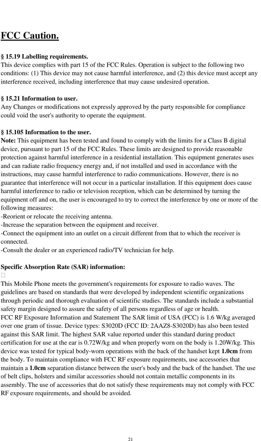    21 FCC Caution.    § 15.19 Labelling requirements. This device complies with part 15 of the FCC Rules. Operation is subject to the following two conditions: (1) This device may not cause harmful interference, and (2) this device must accept any interference received, including interference that may cause undesired operation.  § 15.21 Information to user. Any Changes or modifications not expressly approved by the party responsible for compliance could void the user&apos;s authority to operate the equipment.    § 15.105 Information to the user. Note: This equipment has been tested and found to comply with the limits for a Class B digital device, pursuant to part 15 of the FCC Rules. These limits are designed to provide reasonable protection against harmful interference in a residential installation. This equipment generates uses and can radiate radio frequency energy and, if not installed and used in accordance with the instructions, may cause harmful interference to radio communications. However, there is no guarantee that interference will not occur in a particular installation. If this equipment does cause harmful interference to radio or television reception, which can be determined by turning the equipment off and on, the user is encouraged to try to correct the interference by one or more of the following measures: -Reorient or relocate the receiving antenna. -Increase the separation between the equipment and receiver. -Connect the equipment into an outlet on a circuit different from that to which the receiver is connected. -Consult the dealer or an experienced radio/TV technician for help.  Specific Absorption Rate (SAR) information:  This Mobile Phone meets the government&apos;s requirements for exposure to radio waves. The guidelines are based on standards that were developed by independent scientific organizations through periodic and thorough evaluation of scientific studies. The standards include a substantial safety margin designed to assure the safety of all persons regardless of age or health. FCC RF Exposure Information and Statement The SAR limit of USA (FCC) is 1.6 W/kg averaged over one gram of tissue. Device types: S3020D (FCC ID: 2AAZ8-S3020D) has also been tested against this SAR limit. The highest SAR value reported under this standard during product certification for use at the ear is 0.72W/kg and when properly worn on the body is 1.20W/kg. This device was tested for typical body-worn operations with the back of the handset kept 1.0cm from the body. To maintain compliance with FCC RF exposure requirements, use accessories that maintain a 1.0cm separation distance between the user&apos;s body and the back of the handset. The use of belt clips, holsters and similar accessories should not contain metallic components in its assembly. The use of accessories that do not satisfy these requirements may not comply with FCC RF exposure requirements, and should be avoided. 