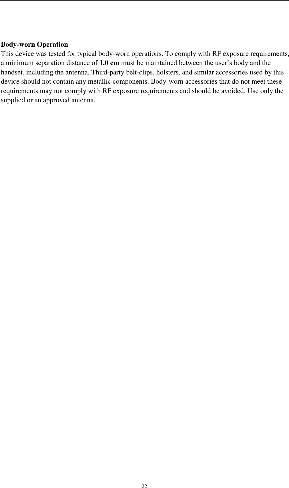    22  Body-worn Operation This device was tested for typical body-worn operations. To comply with RF exposure requirements, a minimum separation distance of 1.0 cm must be maintained between the user’s body and the handset, including the antenna. Third-party belt-clips, holsters, and similar accessories used by this device should not contain any metallic components. Body-worn accessories that do not meet these requirements may not comply with RF exposure requirements and should be avoided. Use only the supplied or an approved antenna.  