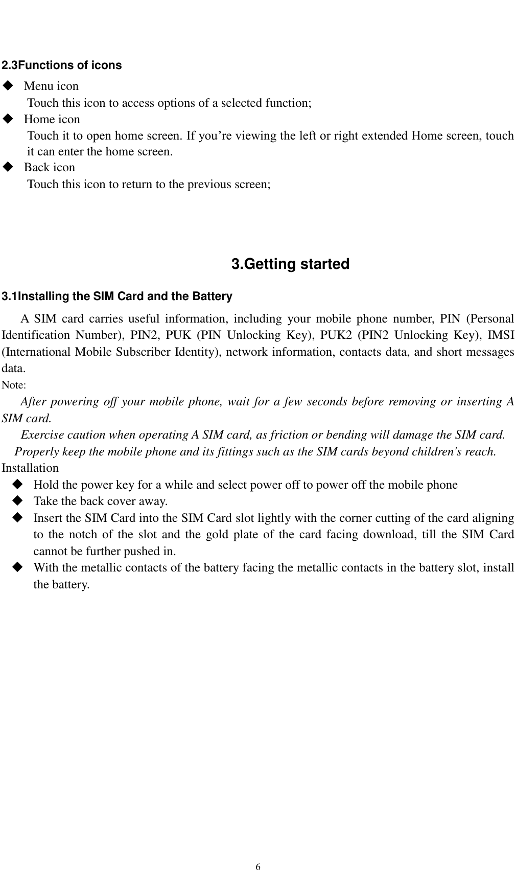    6 2.3Functions of icons  Menu icon Touch this icon to access options of a selected function;  Home icon Touch it to open home screen. If you’re viewing the left or right extended Home screen, touch it can enter the home screen.  Back icon Touch this icon to return to the previous screen;    3.Getting started 3.1Installing the SIM Card and the Battery A  SIM  card  carries  useful  information,  including  your  mobile  phone  number,  PIN  (Personal Identification  Number),  PIN2,  PUK  (PIN  Unlocking  Key),  PUK2  (PIN2  Unlocking  Key),  IMSI (International Mobile Subscriber Identity), network information, contacts data, and short messages data. Note: After powering off your mobile phone, wait for a few seconds before removing or inserting A SIM card. Exercise caution when operating A SIM card, as friction or bending will damage the SIM card. Properly keep the mobile phone and its fittings such as the SIM cards beyond children&apos;s reach. Installation  Hold the power key for a while and select power off to power off the mobile phone  Take the back cover away.  Insert the SIM Card into the SIM Card slot lightly with the corner cutting of the card aligning to the notch of  the slot and the gold plate of the card facing download,  till  the SIM Card cannot be further pushed in.  With the metallic contacts of the battery facing the metallic contacts in the battery slot, install the battery.     