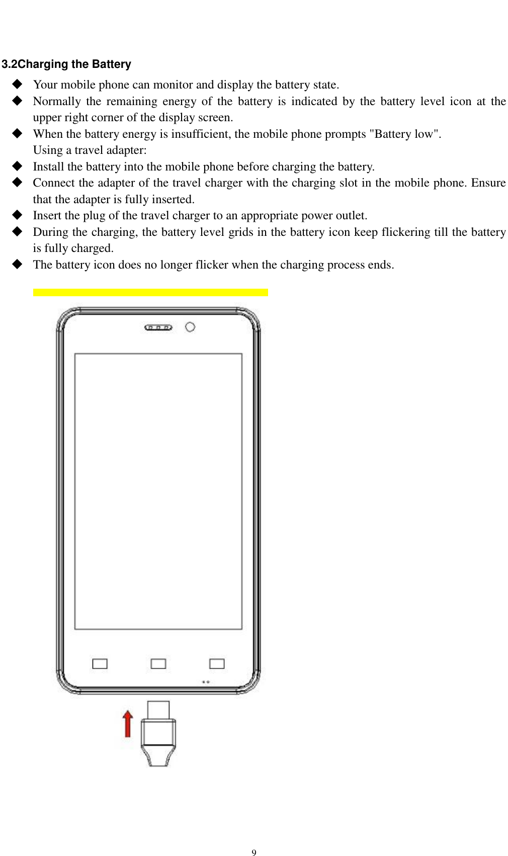    9 3.2Charging the Battery  Your mobile phone can monitor and display the battery state.  Normally the  remaining  energy  of  the  battery is  indicated  by  the  battery level  icon  at  the upper right corner of the display screen.  When the battery energy is insufficient, the mobile phone prompts &quot;Battery low&quot;.   Using a travel adapter:  Install the battery into the mobile phone before charging the battery.  Connect the adapter of the travel charger with the charging slot in the mobile phone. Ensure that the adapter is fully inserted.  Insert the plug of the travel charger to an appropriate power outlet.  During the charging, the battery level grids in the battery icon keep flickering till the battery is fully charged.  The battery icon does no longer flicker when the charging process ends.     