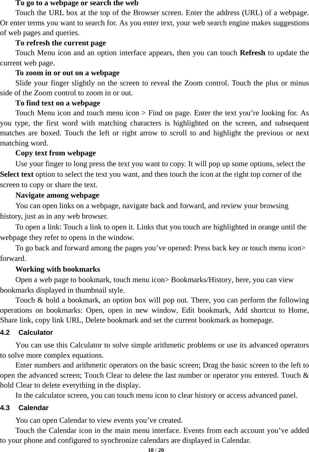  To go to a webpage or search the web Touch the URL box at the top of the Browser screen. Enter the address (URL) of a webpage. Or enter terms you want to search for. As you enter text, your web search engine makes suggestions of web pages and queries.     To refresh the current page     Touch Menu icon and an option interface appears, then you can touch Refresh to update the current web page.     To zoom in or out on a webpage Slide your finger slightly on the screen to reveal the Zoom control. Touch the plus or minus side of the Zoom control to zoom in or out.     To find text on a webpage Touch Menu icon and touch menu icon &gt; Find on page. Enter the text you’re looking for. As you type, the first word with matching characters is highlighted on the screen, and subsequent matches are boxed. Touch the left or right arrow to scroll to and highlight the previous or next matching word.     Copy text from webpage Use your finger to long press the text you want to copy. It will pop up some options, select the Select text option to select the text you want, and then touch the icon at the right top corner of the screen to copy or share the text. Navigate among webpage You can open links on a webpage, navigate back and forward, and review your browsing history, just as in any web browser.       To open a link: Touch a link to open it. Links that you touch are highlighted in orange until the webpage they refer to opens in the window. To go back and forward among the pages you’ve opened: Press back key or touch menu icon&gt; forward.       Working with bookmarks     Open a web page to bookmark, touch menu icon&gt; Bookmarks/History, here, you can view bookmarks displayed in thumbnail style.   Touch &amp; hold a bookmark, an option box will pop out. There, you can perform the following operations on bookmarks: Open, open in new window, Edit bookmark, Add shortcut to Home, Share link, copy link URL, Delete bookmark and set the current bookmark as homepage. 4.2 Calculator     You can use this Calculator to solve simple arithmetic problems or use its advanced operators to solve more complex equations.     Enter numbers and arithmetic operators on the basic screen; Drag the basic screen to the left to open the advanced screen; Touch Clear to delete the last number or operator you entered. Touch &amp; hold Clear to delete everything in the display.     In the calculator screen, you can touch menu icon to clear history or access advanced panel. 4.3 Calendar You can open Calendar to view events you’ve created.   Touch the Calendar icon in the main menu interface. Events from each account you’ve added to your phone and configured to synchronize calendars are displayed in Calendar.  10 / 20  