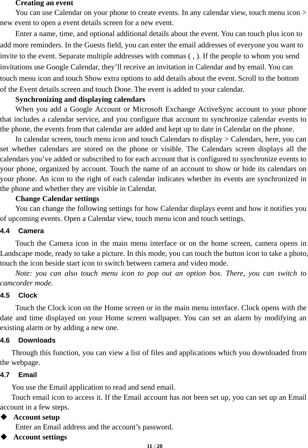        Creating an event You can use Calendar on your phone to create events. In any calendar view, touch menu icon &gt; new event to open a event details screen for a new event. Enter a name, time, and optional additional details about the event. You can touch plus icon to add more reminders. In the Guests field, you can enter the email addresses of everyone you want to invite to the event. Separate multiple addresses with commas ( , ). If the people to whom you send invitations use Google Calendar, they’ll receive an invitation in Calendar and by email. You can touch menu icon and touch Show extra options to add details about the event. Scroll to the bottom of the Event details screen and touch Done. The event is added to your calendar. Synchronizing and displaying calendars     When you add a Google Account or Microsoft Exchange ActiveSync account to your phone that includes a calendar service, and you configure that account to synchronize calendar events to the phone, the events from that calendar are added and kept up to date in Calendar on the phone.     In calendar screen, touch menu icon and touch Calendars to display &gt; Calendars, here, you can set  whether calendars are stored on the phone or visible.  The Calendars screen displays all the calendars you’ve added or subscribed to for each account that is configured to synchronize events to your phone, organized by account. Touch the name of an account to show or hide its calendars on your phone. An icon to the right of each calendar indicates whether its events are synchronized in the phone and whether they are visible in Calendar.     Change Calendar settings You can change the following settings for how Calendar displays event and how it notifies you of upcoming events. Open a Calendar view, touch menu icon and touch settings. 4.4 Camera Touch the Camera icon in the main menu interface or on the home screen, camera opens in Landscape mode, ready to take a picture. In this mode, you can touch the button icon to take a photo, touch the icon beside start icon to switch between camera and video mode.   Note: you can also touch menu icon to pop out an option box. There, you can switch to camcorder mode. 4.5 Clock Touch the Clock icon on the Home screen or in the main menu interface. Clock opens with the date and time displayed on your Home screen wallpaper. You can set an alarm by modifying an existing alarm or by adding a new one.   4.6  Downloads Through this function, you can view a list of files and applications which you downloaded from the webpage.   4.7 Email You use the Email application to read and send email.      Touch email icon to access it. If the Email account has not been set up, you can set up an Email account in a few steps.  Account setup   Enter an Email address and the account’s password.    Account settings    11 / 20  