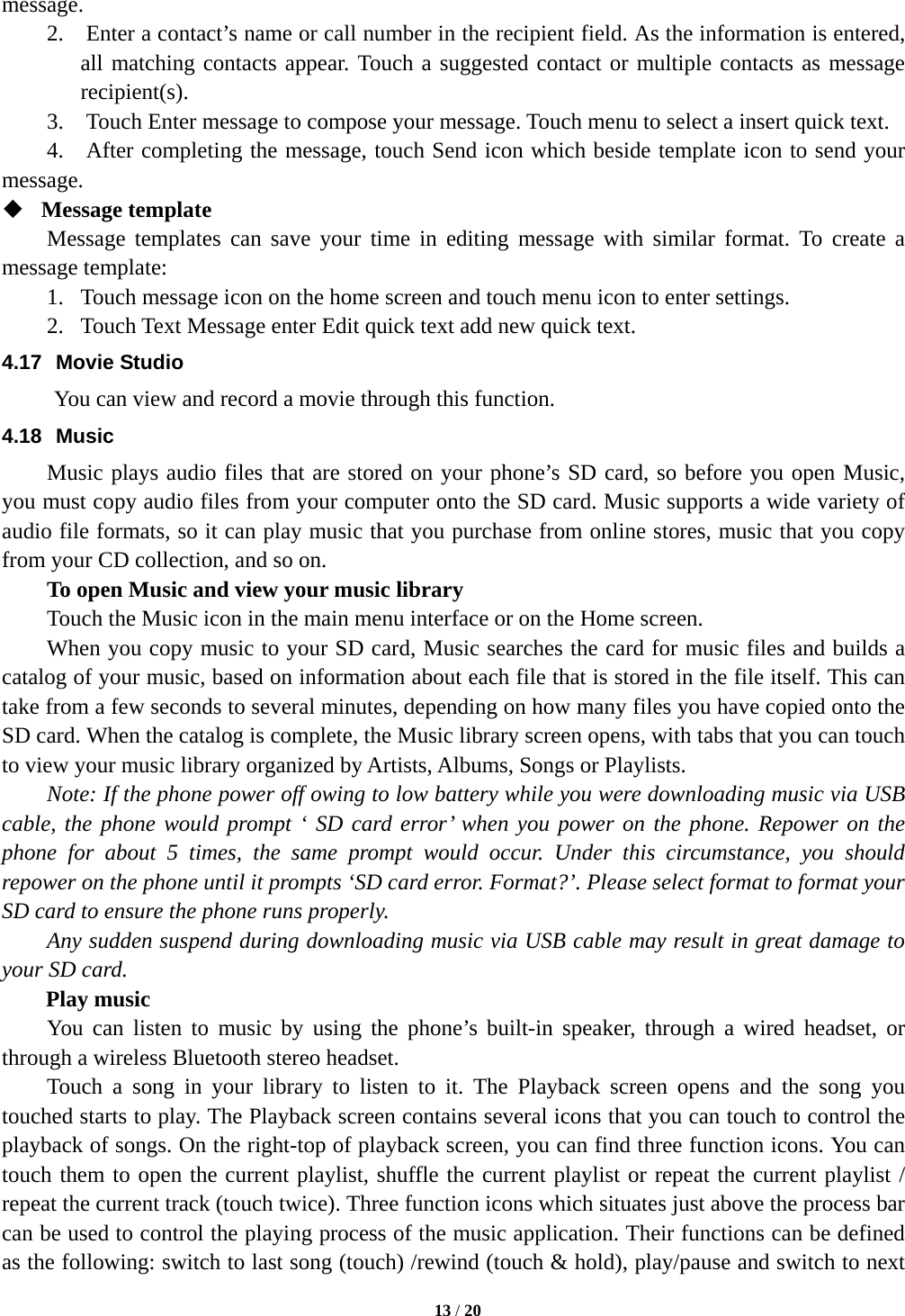  message. 2.    Enter a contact’s name or call number in the recipient field. As the information is entered, all matching contacts appear. Touch a suggested contact or multiple contacts as message recipient(s). 3.    Touch Enter message to compose your message. Touch menu to select a insert quick text.   4.  After completing the message, touch Send icon which beside template icon to send your message.    Message template   Message templates can save your time in editing message with similar format. To create a message template:   1. Touch message icon on the home screen and touch menu icon to enter settings.   2. Touch Text Message enter Edit quick text add new quick text. 4.17 Movie Studio      You can view and record a movie through this function. 4.18 Music Music plays audio files that are stored on your phone’s SD card, so before you open Music, you must copy audio files from your computer onto the SD card. Music supports a wide variety of audio file formats, so it can play music that you purchase from online stores, music that you copy from your CD collection, and so on.   To open Music and view your music library Touch the Music icon in the main menu interface or on the Home screen. When you copy music to your SD card, Music searches the card for music files and builds a catalog of your music, based on information about each file that is stored in the file itself. This can take from a few seconds to several minutes, depending on how many files you have copied onto the SD card. When the catalog is complete, the Music library screen opens, with tabs that you can touch to view your music library organized by Artists, Albums, Songs or Playlists.     Note: If the phone power off owing to low battery while you were downloading music via USB cable, the phone would prompt ‘ SD card error’ when you power on the phone. Repower on the phone for about 5 times, the  same prompt would occur. Under this circumstance, you should repower on the phone until it prompts ‘SD card error. Format?’. Please select format to format your SD card to ensure the phone runs properly. Any sudden suspend during downloading music via USB cable may result in great damage to your SD card.     Play music You can listen to music by using the phone’s built-in speaker, through a wired headset, or through a wireless Bluetooth stereo headset. Touch a song in your library to listen to it. The Playback screen opens and the song you touched starts to play. The Playback screen contains several icons that you can touch to control the playback of songs. On the right-top of playback screen, you can find three function icons. You can touch them to open the current playlist, shuffle the current playlist or repeat the current playlist / repeat the current track (touch twice). Three function icons which situates just above the process bar can be used to control the playing process of the music application. Their functions can be defined as the following: switch to last song (touch) /rewind (touch &amp; hold), play/pause and switch to next  13 / 20  