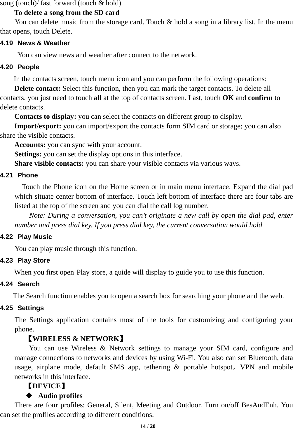  song (touch)/ fast forward (touch &amp; hold)   To delete a song from the SD card You can delete music from the storage card. Touch &amp; hold a song in a library list. In the menu that opens, touch Delete. 4.19 News &amp; Weather You can view news and weather after connect to the network. 4.20 People In the contacts screen, touch menu icon and you can perform the following operations: Delete contact: Select this function, then you can mark the target contacts. To delete all contacts, you just need to touch all at the top of contacts screen. Last, touch OK and confirm to delete contacts.   Contacts to display: you can select the contacts on different group to display. Import/export: you can import/export the contacts form SIM card or storage; you can also share the visible contacts. Accounts: you can sync with your account. Settings: you can set the display options in this interface. Share visible contacts: you can share your visible contacts via various ways. 4.21 Phone   Touch the Phone icon on the Home screen or in main menu interface. Expand the dial pad which situate center bottom of interface. Touch left bottom of interface there are four tabs are listed at the top of the screen and you can dial the call log number.       Note: During a conversation, you can’t originate a new call by open the dial pad, enter number and press dial key. If you press dial key, the current conversation would hold.   4.22 Play Music You can play music through this function. 4.23 Play Store     When you first open Play store, a guide will display to guide you to use this function. 4.24 Search     The Search function enables you to open a search box for searching your phone and the web.   4.25 Settings The Settings application contains most of the tools for customizing and configuring your phone. 【WIRELESS &amp; NETWORK】     You can use Wireless &amp; Network settings to manage your SIM card, configure and manage connections to networks and devices by using Wi-Fi. You also can set Bluetooth, data usage, airplane mode, default SMS app, tethering &amp; portable hotspot，VPN  and mobile networks in this interface.       【DEVICE】  Audio profiles There are four profiles: General, Silent, Meeting and Outdoor. Turn on/off BesAudEnh. You can set the profiles according to different conditions.    14 / 20  