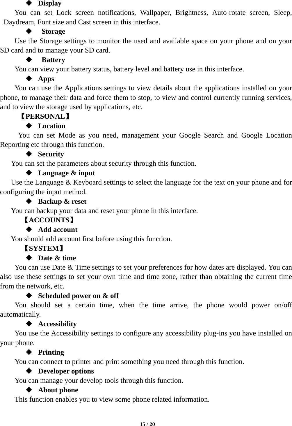   Display You can set Lock screen notifications, Wallpaper, Brightness, Auto-rotate screen, Sleep, Daydream, Font size and Cast screen in this interface.      Storage Use the Storage settings to monitor the used and available space on your phone and on your SD card and to manage your SD card.    Battery   You can view your battery status, battery level and battery use in this interface.  Apps You can use the Applications settings to view details about the applications installed on your phone, to manage their data and force them to stop, to view and control currently running services, and to view the storage used by applications, etc.      【PERSONAL】  Location   You can set Mode as you need, management your Google Search and Google Location Reporting etc through this function.  Security You can set the parameters about security through this function.    Language &amp; input Use the Language &amp; Keyboard settings to select the language for the text on your phone and for configuring the input method.  Backup &amp; reset You can backup your data and reset your phone in this interface. 【ACCOUNTS】  Add account You should add account first before using this function.    【SYSTEM】  Date &amp; time     You can use Date &amp; Time settings to set your preferences for how dates are displayed. You can also use these settings to set your own time and time zone, rather than obtaining the current time from the network, etc.  Scheduled power on &amp; off      You should set a certain time, when the time arrive, the phone would power on/off automatically.  Accessibility You use the Accessibility settings to configure any accessibility plug-ins you have installed on your phone.  Printing      You can connect to printer and print something you need through this function.  Developer options     You can manage your develop tools through this function.  About phone   This function enables you to view some phone related information.  15 / 20  