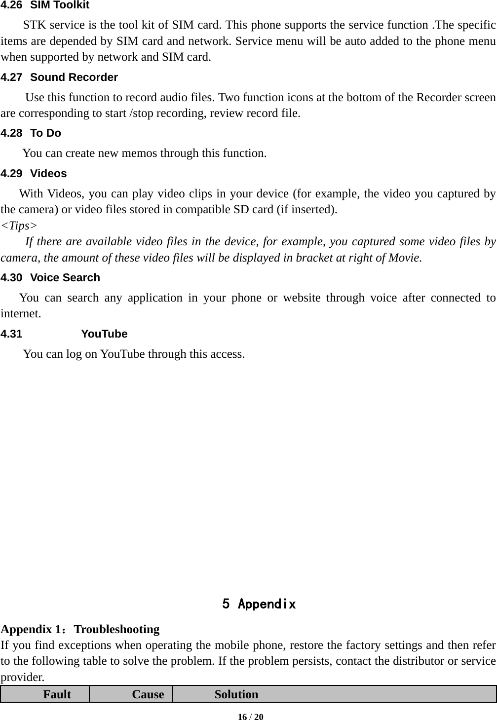  4.26 SIM Toolkit STK service is the tool kit of SIM card. This phone supports the service function .The specific items are depended by SIM card and network. Service menu will be auto added to the phone menu when supported by network and SIM card. 4.27 Sound Recorder Use this function to record audio files. Two function icons at the bottom of the Recorder screen are corresponding to start /stop recording, review record file. 4.28 To Do  You can create new memos through this function. 4.29 Videos With Videos, you can play video clips in your device (for example, the video you captured by the camera) or video files stored in compatible SD card (if inserted). &lt;Tips&gt; If there are available video files in the device, for example, you captured some video files by camera, the amount of these video files will be displayed in bracket at right of Movie. 4.30 Voice Search You can search any application in your phone or website through voice after connected to internet. 4.31 YouTube      You can log on YouTube through this access.               5 Appendix Appendix 1：Troubleshooting If you find exceptions when operating the mobile phone, restore the factory settings and then refer to the following table to solve the problem. If the problem persists, contact the distributor or service provider. Fault Cause Solution  16 / 20  