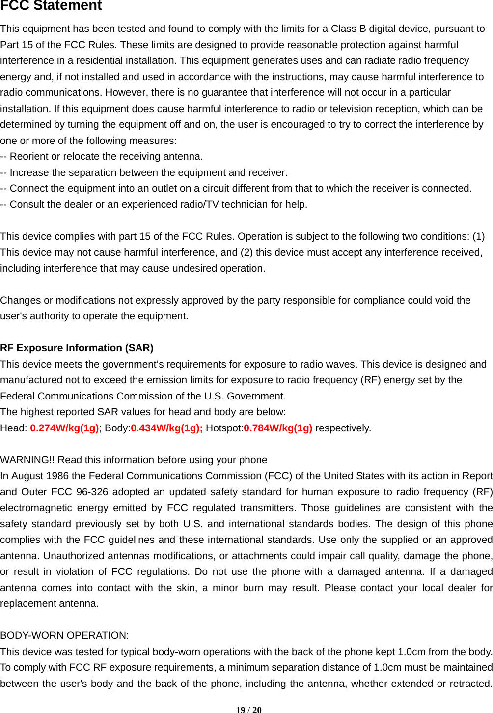  FCC Statement This equipment has been tested and found to comply with the limits for a Class B digital device, pursuant to Part 15 of the FCC Rules. These limits are designed to provide reasonable protection against harmful interference in a residential installation. This equipment generates uses and can radiate radio frequency energy and, if not installed and used in accordance with the instructions, may cause harmful interference to radio communications. However, there is no guarantee that interference will not occur in a particular installation. If this equipment does cause harmful interference to radio or television reception, which can be determined by turning the equipment off and on, the user is encouraged to try to correct the interference by one or more of the following measures: -- Reorient or relocate the receiving antenna.     -- Increase the separation between the equipment and receiver.       -- Connect the equipment into an outlet on a circuit different from that to which the receiver is connected.     -- Consult the dealer or an experienced radio/TV technician for help.  This device complies with part 15 of the FCC Rules. Operation is subject to the following two conditions: (1) This device may not cause harmful interference, and (2) this device must accept any interference received, including interference that may cause undesired operation.  Changes or modifications not expressly approved by the party responsible for compliance could void the user&apos;s authority to operate the equipment.  RF Exposure Information (SAR) This device meets the government’s requirements for exposure to radio waves. This device is designed and manufactured not to exceed the emission limits for exposure to radio frequency (RF) energy set by the Federal Communications Commission of the U.S. Government. The highest reported SAR values for head and body are below: Head: 0.274W/kg(1g); Body:0.434W/kg(1g); Hotspot:0.784W/kg(1g) respectively.  WARNING!! Read this information before using your phone In August 1986 the Federal Communications Commission (FCC) of the United States with its action in Report and Outer FCC 96-326 adopted an updated safety standard for human exposure to radio frequency (RF) electromagnetic energy emitted by FCC regulated transmitters. Those guidelines are consistent with the safety standard previously set by both U.S. and international standards bodies. The design of this phone complies with the FCC guidelines and these international standards. Use only the supplied or an approved antenna. Unauthorized antennas modifications, or attachments could impair call quality, damage the phone, or result in violation of FCC regulations. Do not use the phone with a damaged antenna. If a damaged antenna comes into contact with the skin, a minor burn may result. Please contact your local dealer for replacement antenna.  BODY-WORN OPERATION: This device was tested for typical body-worn operations with the back of the phone kept 1.0cm from the body. To comply with FCC RF exposure requirements, a minimum separation distance of 1.0cm must be maintained between the user&apos;s body and the back of the phone, including the antenna, whether extended or retracted.  19 / 20  
