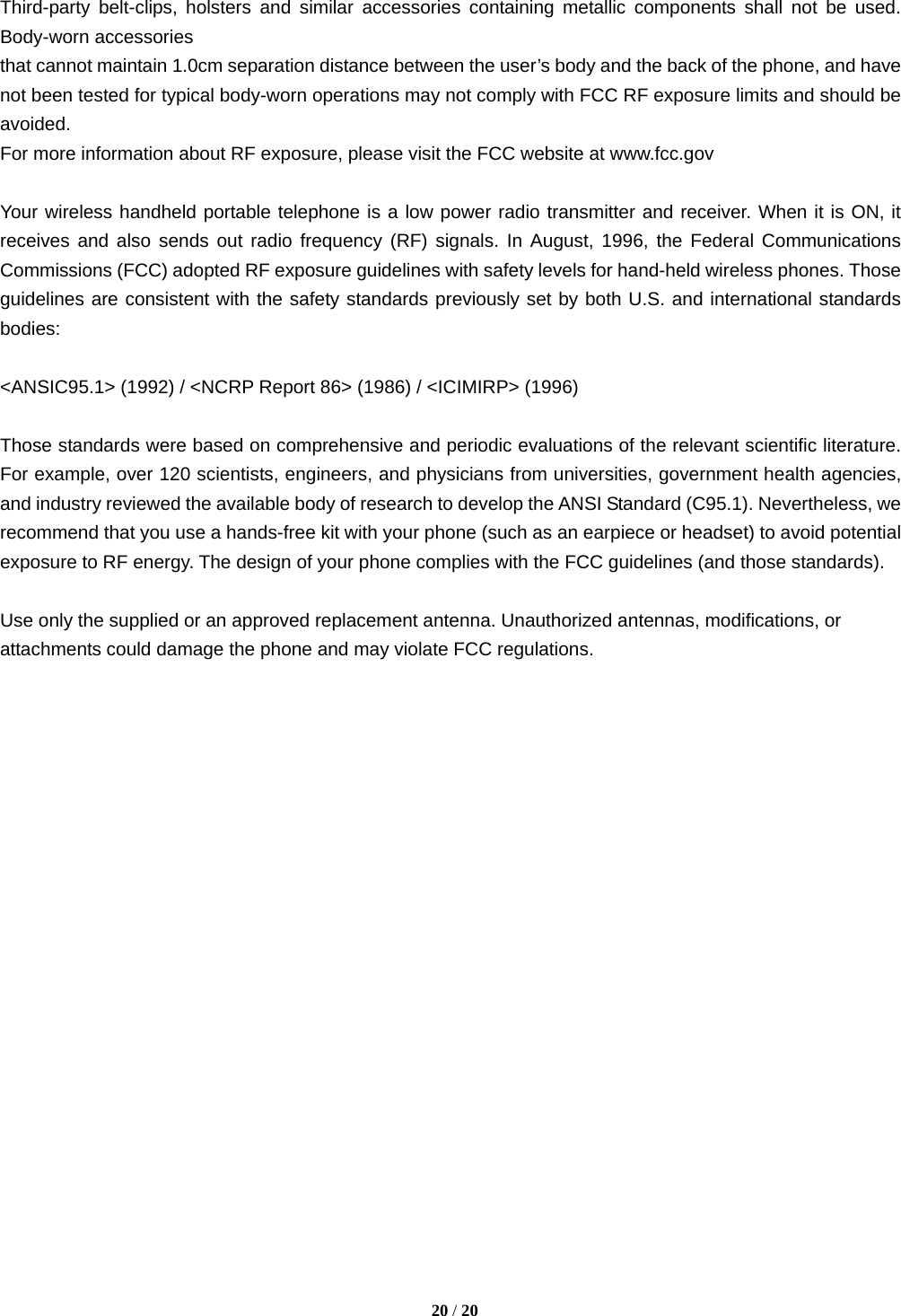  Third-party belt-clips, holsters and similar accessories containing metallic components shall not be used. Body-worn accessories that cannot maintain 1.0cm separation distance between the user’s body and the back of the phone, and have not been tested for typical body-worn operations may not comply with FCC RF exposure limits and should be avoided. For more information about RF exposure, please visit the FCC website at www.fcc.gov  Your wireless handheld portable telephone is a low power radio transmitter and receiver. When it is ON, it receives and also sends out radio frequency (RF) signals. In August, 1996, the Federal Communications Commissions (FCC) adopted RF exposure guidelines with safety levels for hand-held wireless phones. Those guidelines are consistent with the safety standards previously set by both U.S. and international standards bodies:  &lt;ANSIC95.1&gt; (1992) / &lt;NCRP Report 86&gt; (1986) / &lt;ICIMIRP&gt; (1996)  Those standards were based on comprehensive and periodic evaluations of the relevant scientific literature. For example, over 120 scientists, engineers, and physicians from universities, government health agencies, and industry reviewed the available body of research to develop the ANSI Standard (C95.1). Nevertheless, we recommend that you use a hands-free kit with your phone (such as an earpiece or headset) to avoid potential exposure to RF energy. The design of your phone complies with the FCC guidelines (and those standards).  Use only the supplied or an approved replacement antenna. Unauthorized antennas, modifications, or attachments could damage the phone and may violate FCC regulations.     20 / 20  