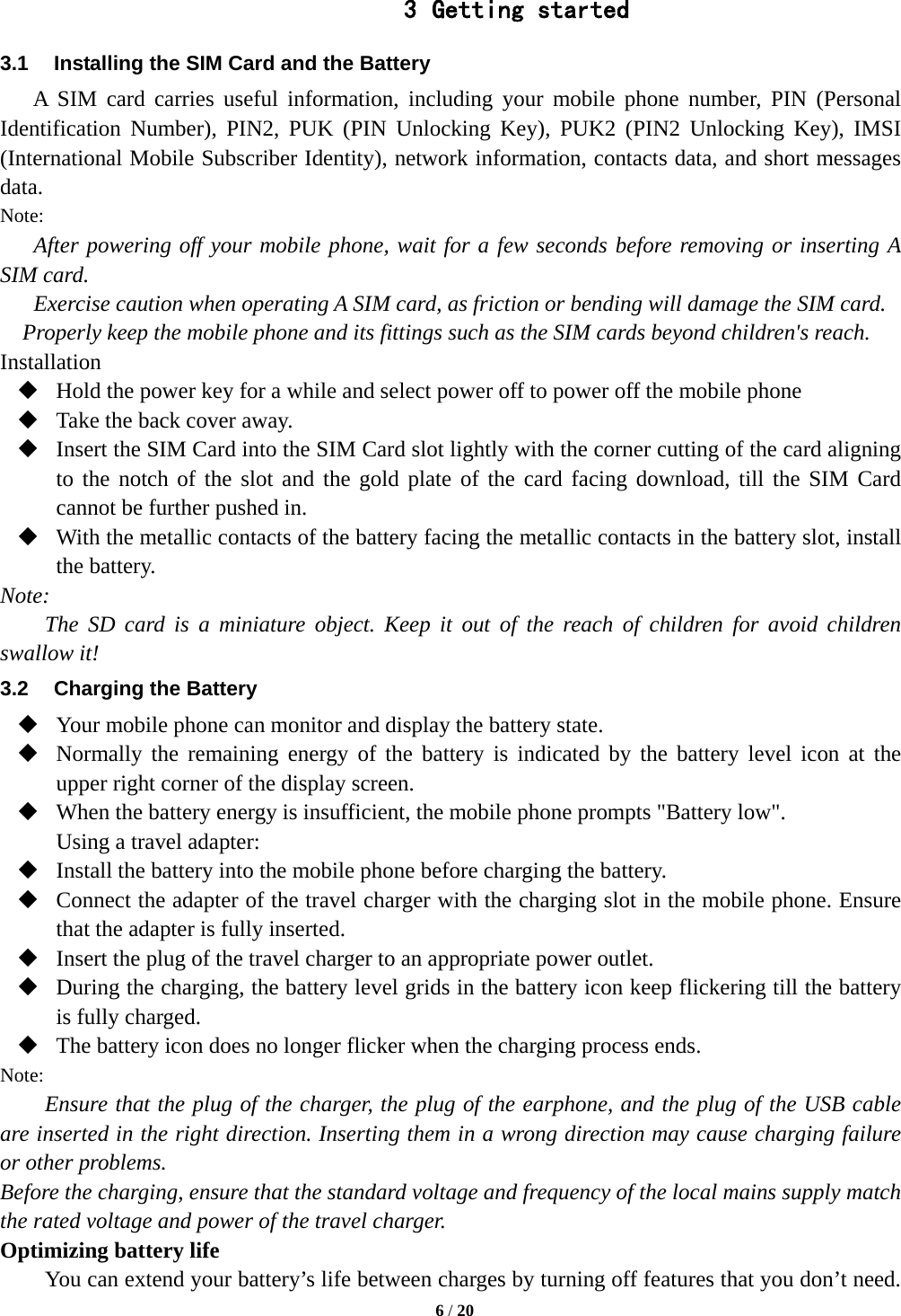  3 Getting started 3.1 Installing the SIM Card and the Battery A SIM card carries useful information, including your mobile phone number, PIN (Personal Identification Number), PIN2, PUK (PIN Unlocking Key), PUK2  (PIN2 Unlocking Key), IMSI (International Mobile Subscriber Identity), network information, contacts data, and short messages data. Note: After powering off your mobile phone, wait for a few seconds before removing or inserting A SIM card. Exercise caution when operating A SIM card, as friction or bending will damage the SIM card. Properly keep the mobile phone and its fittings such as the SIM cards beyond children&apos;s reach. Installation  Hold the power key for a while and select power off to power off the mobile phone  Take the back cover away.  Insert the SIM Card into the SIM Card slot lightly with the corner cutting of the card aligning to the notch of the slot and the gold plate of the card facing download, till the SIM Card cannot be further pushed in.  With the metallic contacts of the battery facing the metallic contacts in the battery slot, install the battery. Note: The  SD  card is a miniature object. Keep it out of the reach of children for avoid children swallow it! 3.2  Charging the Battery  Your mobile phone can monitor and display the battery state.  Normally the remaining energy of the battery is indicated by the battery level icon at the upper right corner of the display screen.  When the battery energy is insufficient, the mobile phone prompts &quot;Battery low&quot;.   Using a travel adapter:  Install the battery into the mobile phone before charging the battery.  Connect the adapter of the travel charger with the charging slot in the mobile phone. Ensure that the adapter is fully inserted.  Insert the plug of the travel charger to an appropriate power outlet.  During the charging, the battery level grids in the battery icon keep flickering till the battery is fully charged.  The battery icon does no longer flicker when the charging process ends. Note: Ensure that the plug of the charger, the plug of the earphone, and the plug of the USB cable are inserted in the right direction. Inserting them in a wrong direction may cause charging failure or other problems. Before the charging, ensure that the standard voltage and frequency of the local mains supply match the rated voltage and power of the travel charger. Optimizing battery life You can extend your battery’s life between charges by turning off features that you don’t need.  6 / 20  