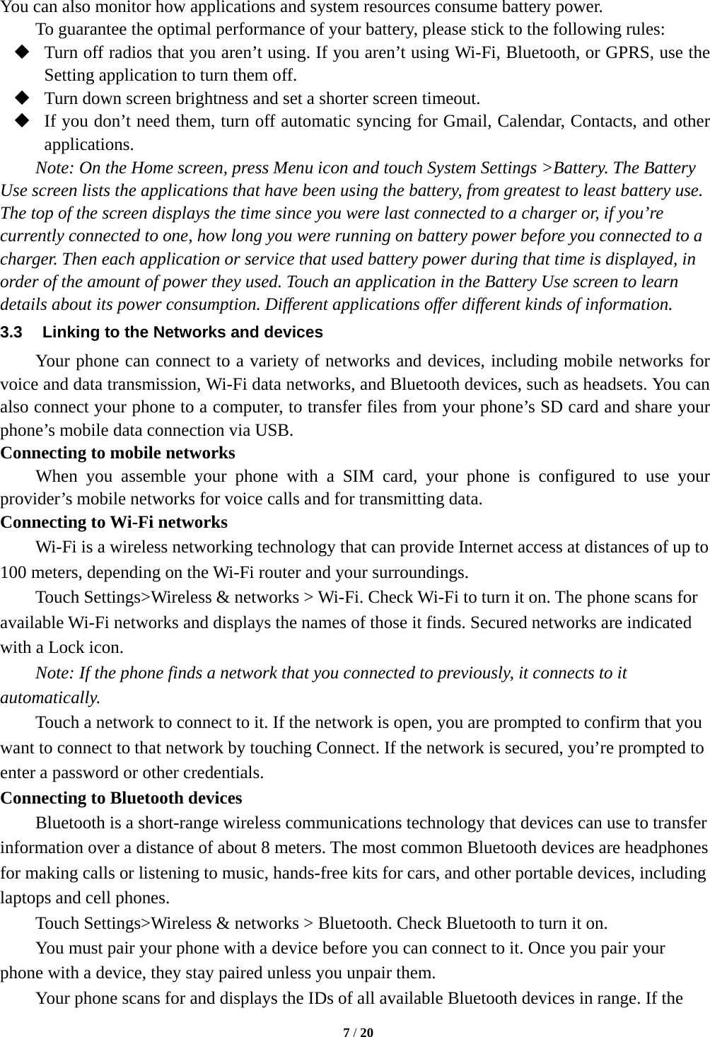  You can also monitor how applications and system resources consume battery power.   To guarantee the optimal performance of your battery, please stick to the following rules:  Turn off radios that you aren’t using. If you aren’t using Wi-Fi, Bluetooth, or GPRS, use the Setting application to turn them off.  Turn down screen brightness and set a shorter screen timeout.  If you don’t need them, turn off automatic syncing for Gmail, Calendar, Contacts, and other applications. Note: On the Home screen, press Menu icon and touch System Settings &gt;Battery. The Battery Use screen lists the applications that have been using the battery, from greatest to least battery use. The top of the screen displays the time since you were last connected to a charger or, if you’re currently connected to one, how long you were running on battery power before you connected to a charger. Then each application or service that used battery power during that time is displayed, in order of the amount of power they used. Touch an application in the Battery Use screen to learn details about its power consumption. Different applications offer different kinds of information.   3.3 Linking to the Networks and devices Your phone can connect to a variety of networks and devices, including mobile networks for voice and data transmission, Wi-Fi data networks, and Bluetooth devices, such as headsets. You can also connect your phone to a computer, to transfer files from your phone’s SD card and share your phone’s mobile data connection via USB. Connecting to mobile networks     When you assemble your phone with a SIM card, your phone is configured to use your provider’s mobile networks for voice calls and for transmitting data.   Connecting to Wi-Fi networks Wi-Fi is a wireless networking technology that can provide Internet access at distances of up to 100 meters, depending on the Wi-Fi router and your surroundings.   Touch Settings&gt;Wireless &amp; networks &gt; Wi-Fi. Check Wi-Fi to turn it on. The phone scans for available Wi-Fi networks and displays the names of those it finds. Secured networks are indicated with a Lock icon.   Note: If the phone finds a network that you connected to previously, it connects to it automatically. Touch a network to connect to it. If the network is open, you are prompted to confirm that you want to connect to that network by touching Connect. If the network is secured, you’re prompted to enter a password or other credentials. Connecting to Bluetooth devices Bluetooth is a short-range wireless communications technology that devices can use to transfer information over a distance of about 8 meters. The most common Bluetooth devices are headphones for making calls or listening to music, hands-free kits for cars, and other portable devices, including laptops and cell phones.       Touch Settings&gt;Wireless &amp; networks &gt; Bluetooth. Check Bluetooth to turn it on.     You must pair your phone with a device before you can connect to it. Once you pair your phone with a device, they stay paired unless you unpair them.     Your phone scans for and displays the IDs of all available Bluetooth devices in range. If the  7 / 20  