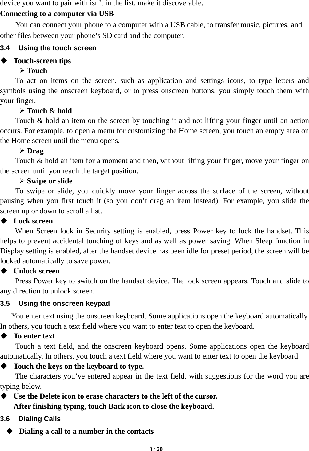  device you want to pair with isn’t in the list, make it discoverable.   Connecting to a computer via USB You can connect your phone to a computer with a USB cable, to transfer music, pictures, and other files between your phone’s SD card and the computer. 3.4 Using the touch screen  Touch-screen tips    Touch To act on items on the screen, such as application and settings icons, to type letters and symbols using the onscreen keyboard, or to press onscreen buttons, you simply touch them with your finger.  Touch &amp; hold   Touch &amp; hold an item on the screen by touching it and not lifting your finger until an action occurs. For example, to open a menu for customizing the Home screen, you touch an empty area on the Home screen until the menu opens.    Drag   Touch &amp; hold an item for a moment and then, without lifting your finger, move your finger on the screen until you reach the target position.    Swipe or slide   To swipe or slide, you quickly move your finger across the surface of the screen, without pausing when you first touch it (so you don’t drag an item instead). For example, you slide the screen up or down to scroll a list.  Lock screen   When Screen lock in Security setting is enabled, press Power key to lock the handset. This helps to prevent accidental touching of keys and as well as power saving. When Sleep function in Display setting is enabled, after the handset device has been idle for preset period, the screen will be locked automatically to save power.    Unlock screen   Press Power key to switch on the handset device. The lock screen appears. Touch and slide to any direction to unlock screen. 3.5 Using the onscreen keypad You enter text using the onscreen keyboard. Some applications open the keyboard automatically. In others, you touch a text field where you want to enter text to open the keyboard.    To enter text Touch a text field, and the onscreen keyboard opens. Some applications open the keyboard automatically. In others, you touch a text field where you want to enter text to open the keyboard.  Touch the keys on the keyboard to type. The characters you’ve entered appear in the text field, with suggestions for the word you are typing below.    Use the Delete icon to erase characters to the left of the cursor. After finishing typing, touch Back icon to close the keyboard. 3.6 Dialing Calls  Dialing a call to a number in the contacts  8 / 20  