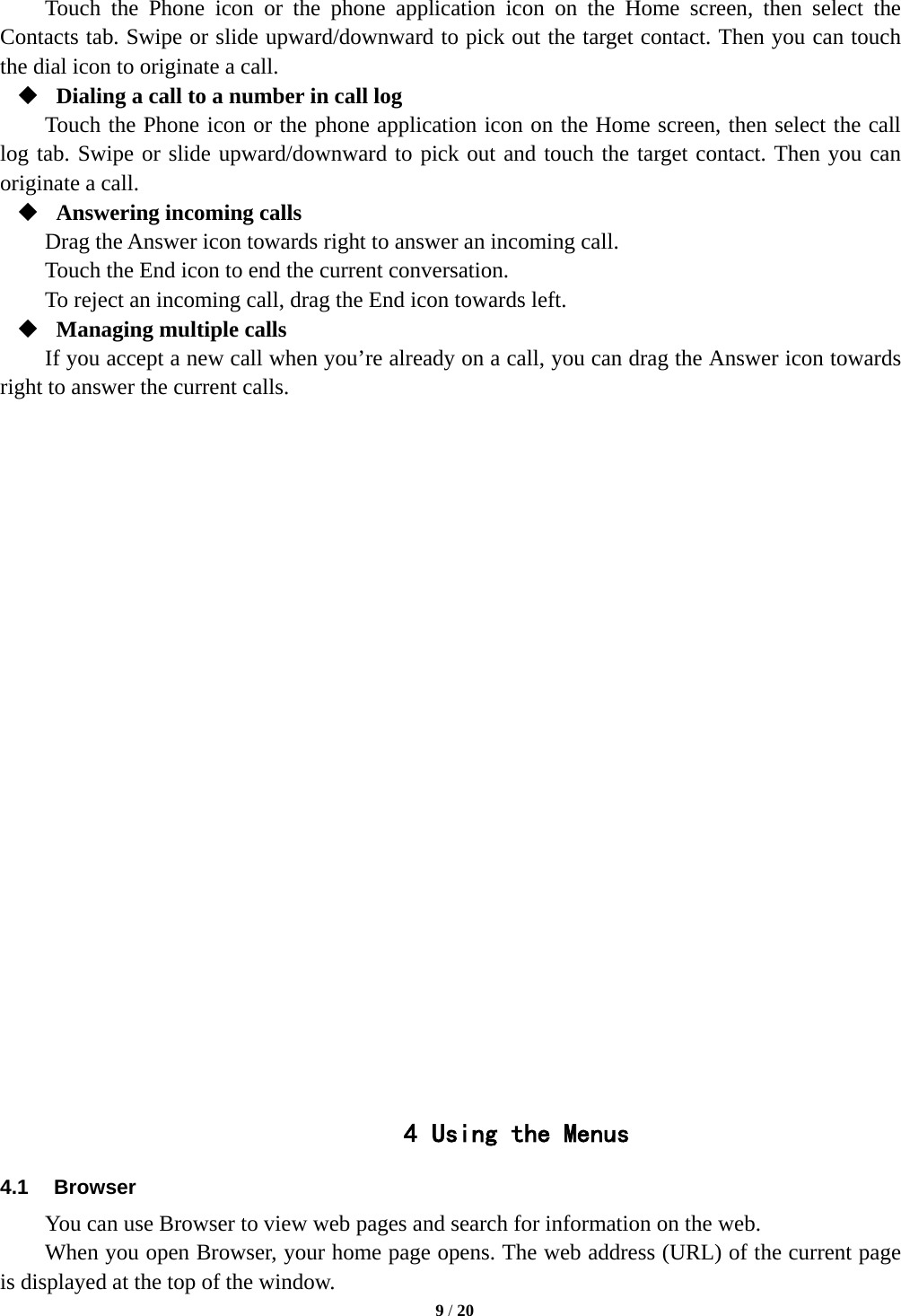  Touch the Phone icon or the phone application icon on the Home screen, then select the Contacts tab. Swipe or slide upward/downward to pick out the target contact. Then you can touch the dial icon to originate a call.  Dialing a call to a number in call log Touch the Phone icon or the phone application icon on the Home screen, then select the call log tab. Swipe or slide upward/downward to pick out and touch the target contact. Then you can originate a call.  Answering incoming calls Drag the Answer icon towards right to answer an incoming call. Touch the End icon to end the current conversation. To reject an incoming call, drag the End icon towards left.  Managing multiple calls If you accept a new call when you’re already on a call, you can drag the Answer icon towards right to answer the current calls.                         4 Using the Menus 4.1 Browser You can use Browser to view web pages and search for information on the web. When you open Browser, your home page opens. The web address (URL) of the current page is displayed at the top of the window.  9 / 20  