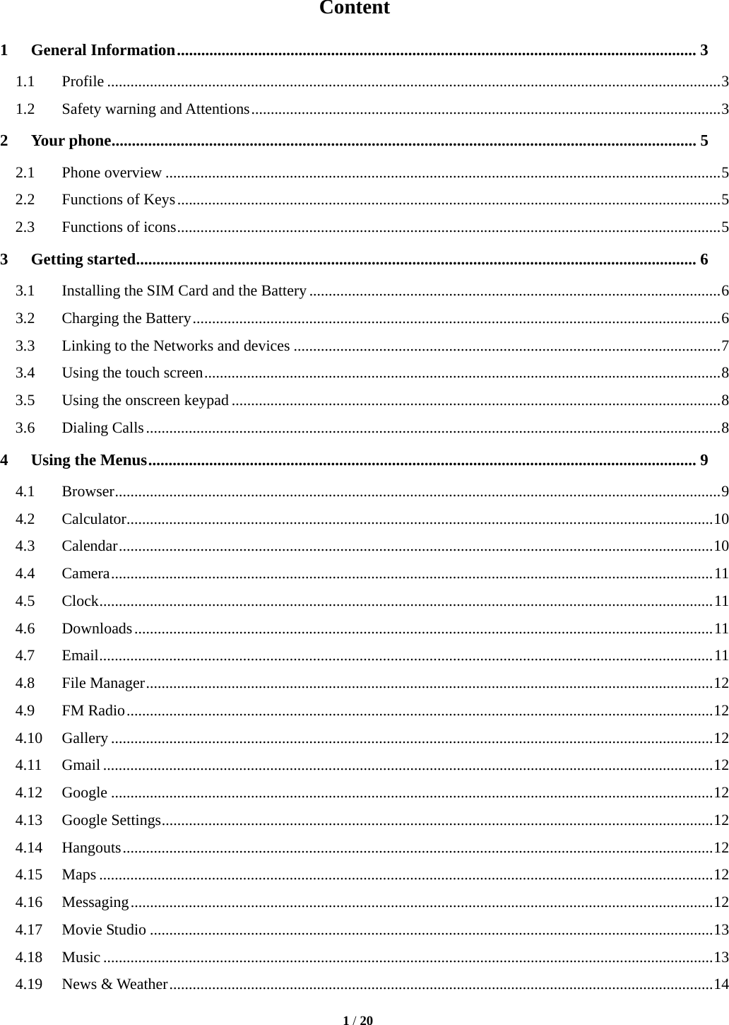  1 / 20  Content 1General Information ................................................................................................................................ 31.1Profile .............................................................................................................................................................. 31.2Safety warning and Attentions ......................................................................................................................... 32Your phone ................................................................................................................................................ 52.1Phone overview ............................................................................................................................................... 52.2Functions of Keys ............................................................................................................................................ 52.3Functions of icons ............................................................................................................................................ 53Getting started .......................................................................................................................................... 63.1Installing the SIM Card and the Battery .......................................................................................................... 63.2Charging the Battery ........................................................................................................................................ 63.3Linking to the Networks and devices .............................................................................................................. 73.4Using the touch screen ..................................................................................................................................... 83.5Using the onscreen keypad .............................................................................................................................. 83.6Dialing Calls .................................................................................................................................................... 84Using the Menus ....................................................................................................................................... 94.1Browser ............................................................................................................................................................ 94.2Calculator ....................................................................................................................................................... 104.3Calendar ......................................................................................................................................................... 104.4Camera ........................................................................................................................................................... 114.5Clock .............................................................................................................................................................. 114.6Downloads ..................................................................................................................................................... 114.7Email .............................................................................................................................................................. 114.8File Manager .................................................................................................................................................. 124.9FM Radio ....................................................................................................................................................... 124.10Gallery ........................................................................................................................................................... 124.11Gmail ............................................................................................................................................................. 124.12Google ........................................................................................................................................................... 124.13Google Settings .............................................................................................................................................. 124.14Hangouts ........................................................................................................................................................ 124.15Maps .............................................................................................................................................................. 124.16Messaging ...................................................................................................................................................... 124.17Movie Studio ................................................................................................................................................. 134.18Music ............................................................................................................................................................. 134.19News &amp; Weather ............................................................................................................................................ 14
