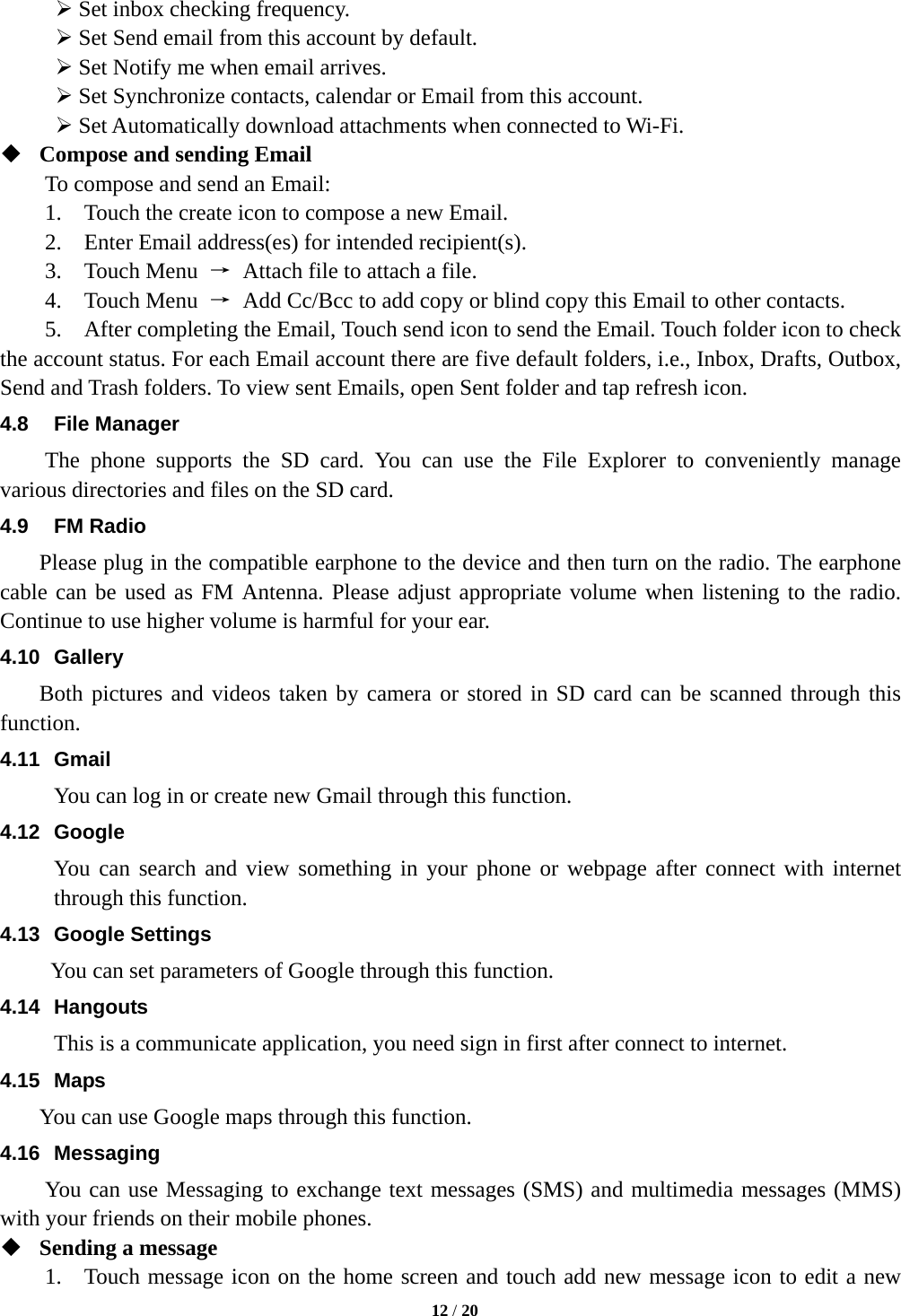   12 / 20   Set inbox checking frequency.    Set Send email from this account by default.    Set Notify me when email arrives.    Set Synchronize contacts, calendar or Email from this account.    Set Automatically download attachments when connected to Wi-Fi.  Compose and sending Email   To compose and send an Email:   1.    Touch the create icon to compose a new Email.   2.    Enter Email address(es) for intended recipient(s).     3.  Touch Menu →  Attach file to attach a file.     4.  Touch Menu →  Add Cc/Bcc to add copy or blind copy this Email to other contacts.     5.    After completing the Email, Touch send icon to send the Email. Touch folder icon to check the account status. For each Email account there are five default folders, i.e., Inbox, Drafts, Outbox, Send and Trash folders. To view sent Emails, open Sent folder and tap refresh icon.   4.8 File Manager The phone supports the SD card. You can use the File Explorer to conveniently manage various directories and files on the SD card. 4.9 FM Radio     Please plug in the compatible earphone to the device and then turn on the radio. The earphone cable can be used as FM Antenna. Please adjust appropriate volume when listening to the radio. Continue to use higher volume is harmful for your ear.   4.10 Gallery     Both pictures and videos taken by camera or stored in SD card can be scanned through this function. 4.11 Gmail You can log in or create new Gmail through this function. 4.12 Google You can search and view something in your phone or webpage after connect with internet through this function. 4.13 Google Settings       You can set parameters of Google through this function. 4.14 Hangouts This is a communicate application, you need sign in first after connect to internet. 4.15 Maps     You can use Google maps through this function. 4.16 Messaging You can use Messaging to exchange text messages (SMS) and multimedia messages (MMS) with your friends on their mobile phones.  Sending a message 1.  Touch message icon on the home screen and touch add new message icon to edit a new 