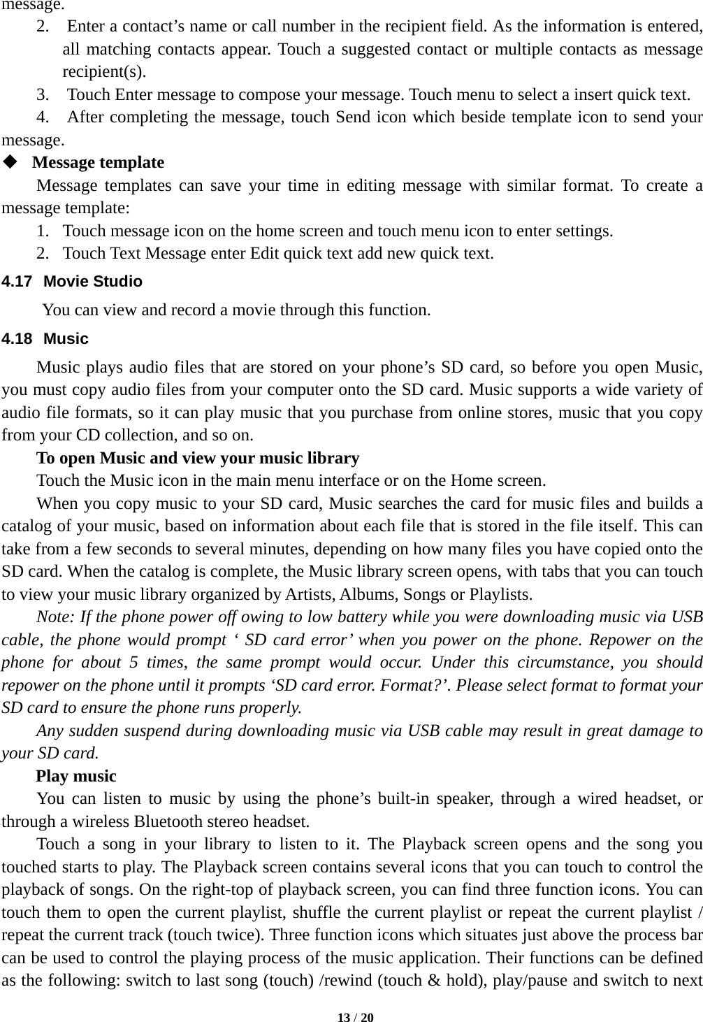  13 / 20  message. 2.    Enter a contact’s name or call number in the recipient field. As the information is entered, all matching contacts appear. Touch a suggested contact or multiple contacts as message recipient(s). 3.    Touch Enter message to compose your message. Touch menu to select a insert quick text.     4.    After completing the message, touch Send icon which beside template icon to send your message.   Message template   Message templates can save your time in editing message with similar format. To create a message template:   1. Touch message icon on the home screen and touch menu icon to enter settings.   2. Touch Text Message enter Edit quick text add new quick text. 4.17 Movie Studio        You can view and record a movie through this function. 4.18 Music Music plays audio files that are stored on your phone’s SD card, so before you open Music, you must copy audio files from your computer onto the SD card. Music supports a wide variety of audio file formats, so it can play music that you purchase from online stores, music that you copy from your CD collection, and so on.   To open Music and view your music library Touch the Music icon in the main menu interface or on the Home screen. When you copy music to your SD card, Music searches the card for music files and builds a catalog of your music, based on information about each file that is stored in the file itself. This can take from a few seconds to several minutes, depending on how many files you have copied onto the SD card. When the catalog is complete, the Music library screen opens, with tabs that you can touch to view your music library organized by Artists, Albums, Songs or Playlists.       Note: If the phone power off owing to low battery while you were downloading music via USB cable, the phone would prompt ‘ SD card error’ when you power on the phone. Repower on the phone for about 5 times, the same prompt would occur. Under this circumstance, you should repower on the phone until it prompts ‘SD card error. Format?’. Please select format to format your SD card to ensure the phone runs properly. Any sudden suspend during downloading music via USB cable may result in great damage to your SD card.     Play music You can listen to music by using the phone’s built-in speaker, through a wired headset, or through a wireless Bluetooth stereo headset. Touch a song in your library to listen to it. The Playback screen opens and the song you touched starts to play. The Playback screen contains several icons that you can touch to control the playback of songs. On the right-top of playback screen, you can find three function icons. You can touch them to open the current playlist, shuffle the current playlist or repeat the current playlist / repeat the current track (touch twice). Three function icons which situates just above the process bar can be used to control the playing process of the music application. Their functions can be defined as the following: switch to last song (touch) /rewind (touch &amp; hold), play/pause and switch to next 