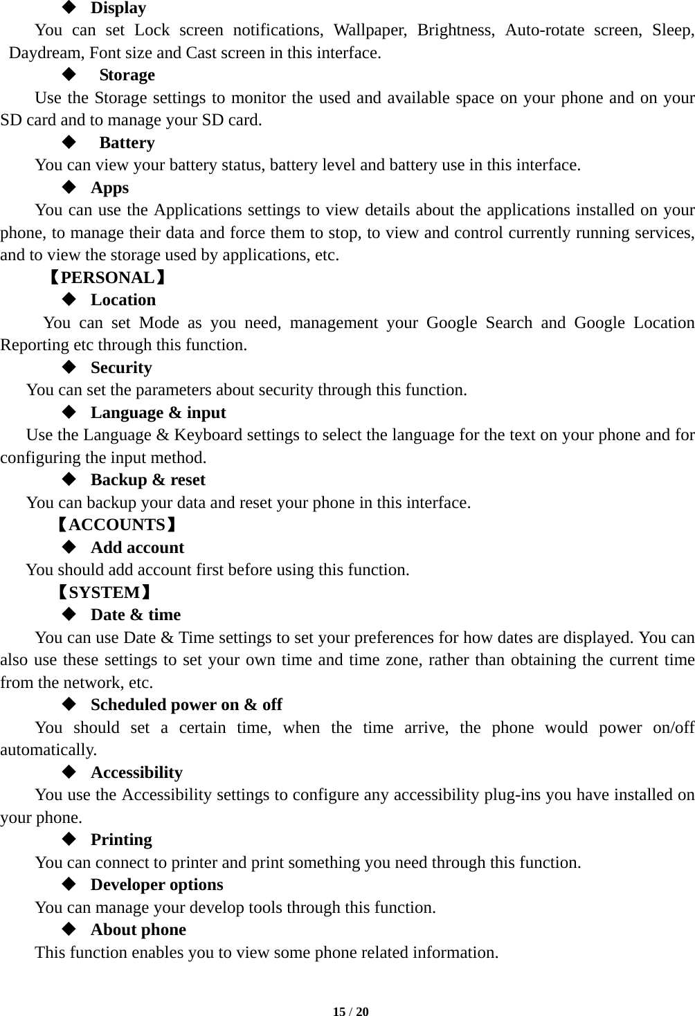   15 / 20   Display You can set Lock screen notifications, Wallpaper, Brightness, Auto-rotate screen, Sleep, Daydream, Font size and Cast screen in this interface.     Storage Use the Storage settings to monitor the used and available space on your phone and on your SD card and to manage your SD card.   Battery  You can view your battery status, battery level and battery use in this interface.  Apps You can use the Applications settings to view details about the applications installed on your phone, to manage their data and force them to stop, to view and control currently running services, and to view the storage used by applications, etc.      【PERSONAL】  Location   You can set Mode as you need, management your Google Search and Google Location Reporting etc through this function.  Security You can set the parameters about security through this function.    Language &amp; input Use the Language &amp; Keyboard settings to select the language for the text on your phone and for configuring the input method.  Backup &amp; reset You can backup your data and reset your phone in this interface. 【ACCOUNTS】  Add account You should add account first before using this function.    【SYSTEM】  Date &amp; time         You can use Date &amp; Time settings to set your preferences for how dates are displayed. You can also use these settings to set your own time and time zone, rather than obtaining the current time from the network, etc.  Scheduled power on &amp; off     You should set a certain time, when the time arrive, the phone would power on/off automatically.  Accessibility You use the Accessibility settings to configure any accessibility plug-ins you have installed on your phone.  Printing      You can connect to printer and print something you need through this function.  Developer options     You can manage your develop tools through this function.  About phone   This function enables you to view some phone related information. 