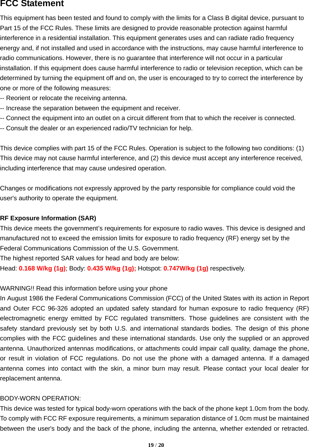   19 / 20  FCC Statement This equipment has been tested and found to comply with the limits for a Class B digital device, pursuant to Part 15 of the FCC Rules. These limits are designed to provide reasonable protection against harmful interference in a residential installation. This equipment generates uses and can radiate radio frequency energy and, if not installed and used in accordance with the instructions, may cause harmful interference to radio communications. However, there is no guarantee that interference will not occur in a particular installation. If this equipment does cause harmful interference to radio or television reception, which can be determined by turning the equipment off and on, the user is encouraged to try to correct the interference by one or more of the following measures: -- Reorient or relocate the receiving antenna.     -- Increase the separation between the equipment and receiver.       -- Connect the equipment into an outlet on a circuit different from that to which the receiver is connected.     -- Consult the dealer or an experienced radio/TV technician for help.  This device complies with part 15 of the FCC Rules. Operation is subject to the following two conditions: (1) This device may not cause harmful interference, and (2) this device must accept any interference received, including interference that may cause undesired operation.  Changes or modifications not expressly approved by the party responsible for compliance could void the user&apos;s authority to operate the equipment.  RF Exposure Information (SAR) This device meets the government’s requirements for exposure to radio waves. This device is designed and manufactured not to exceed the emission limits for exposure to radio frequency (RF) energy set by the Federal Communications Commission of the U.S. Government. The highest reported SAR values for head and body are below: Head: 0.168 W/kg (1g); Body: 0.435 W/kg (1g); Hotspot: 0.747W/kg (1g) respectively.  WARNING!! Read this information before using your phone In August 1986 the Federal Communications Commission (FCC) of the United States with its action in Report and Outer FCC 96-326 adopted an updated safety standard for human exposure to radio frequency (RF) electromagnetic energy emitted by FCC regulated transmitters. Those guidelines are consistent with the safety standard previously set by both U.S. and international standards bodies. The design of this phone complies with the FCC guidelines and these international standards. Use only the supplied or an approved antenna. Unauthorized antennas modifications, or attachments could impair call quality, damage the phone, or result in violation of FCC regulations. Do not use the phone with a damaged antenna. If a damaged antenna comes into contact with the skin, a minor burn may result. Please contact your local dealer for replacement antenna.  BODY-WORN OPERATION: This device was tested for typical body-worn operations with the back of the phone kept 1.0cm from the body. To comply with FCC RF exposure requirements, a minimum separation distance of 1.0cm must be maintained between the user&apos;s body and the back of the phone, including the antenna, whether extended or retracted. 