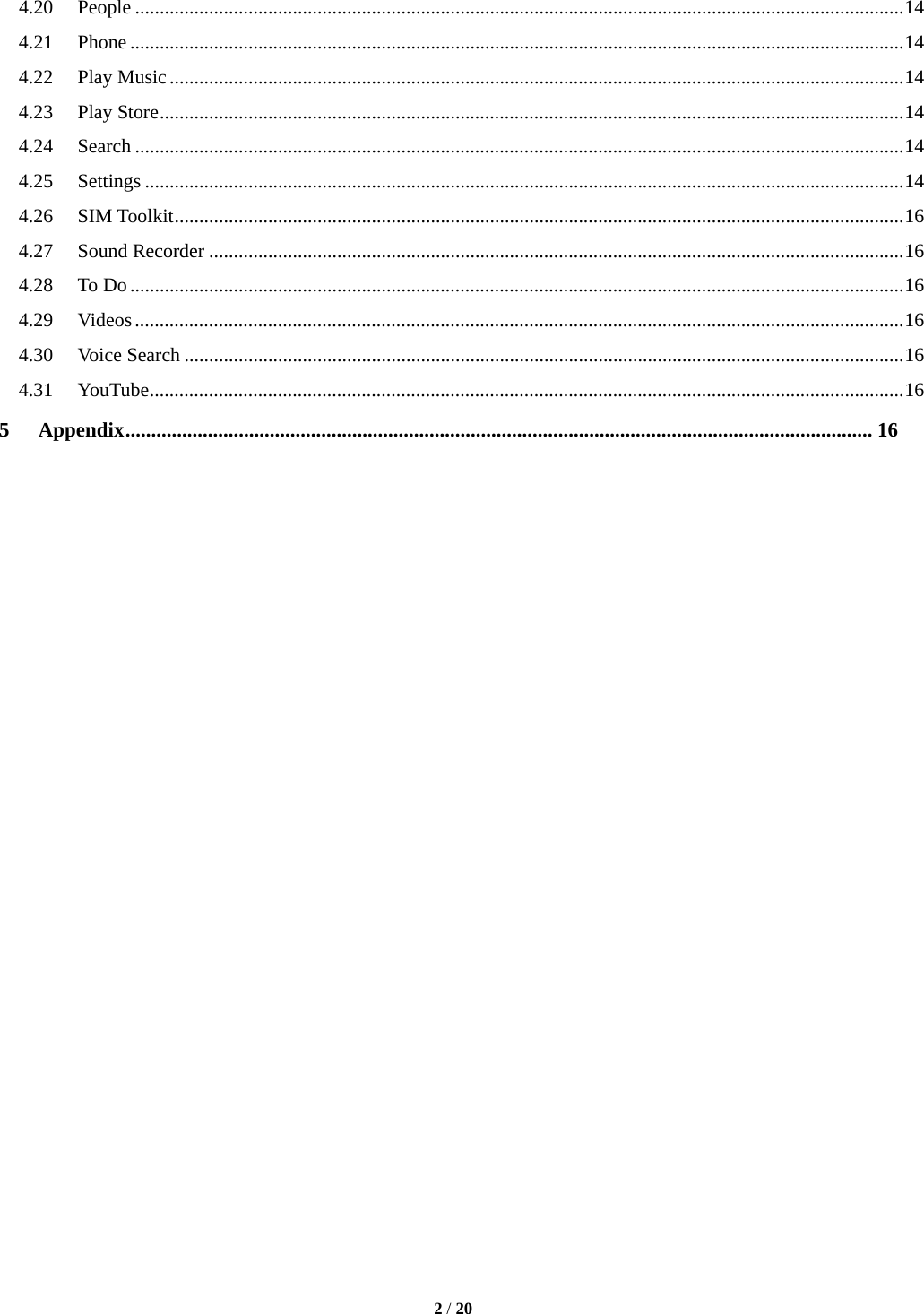   2 / 20  4.20People ............................................................................................................................................................ 144.21Phone ............................................................................................................................................................. 144.22Play Music ..................................................................................................................................................... 144.23Play Store ....................................................................................................................................................... 144.24Search ............................................................................................................................................................ 144.25Settings .......................................................................................................................................................... 144.26SIM Toolkit .................................................................................................................................................... 164.27Sound Recorder ............................................................................................................................................. 164.28To Do ............................................................................................................................................................. 164.29Videos ............................................................................................................................................................ 164.30Voice Search .................................................................................................................................................. 164.31YouTube ......................................................................................................................................................... 165Appendix ................................................................................................................................................. 16                         
