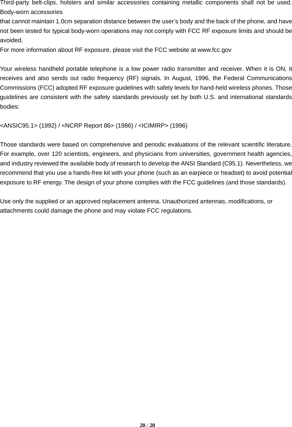   20 / 20  Third-party belt-clips, holsters and similar accessories containing metallic components shall not be used. Body-worn accessories that cannot maintain 1.0cm separation distance between the user’s body and the back of the phone, and have not been tested for typical body-worn operations may not comply with FCC RF exposure limits and should be avoided. For more information about RF exposure, please visit the FCC website at www.fcc.gov  Your wireless handheld portable telephone is a low power radio transmitter and receiver. When it is ON, it receives and also sends out radio frequency (RF) signals. In August, 1996, the Federal Communications Commissions (FCC) adopted RF exposure guidelines with safety levels for hand-held wireless phones. Those guidelines are consistent with the safety standards previously set by both U.S. and international standards bodies:  &lt;ANSIC95.1&gt; (1992) / &lt;NCRP Report 86&gt; (1986) / &lt;ICIMIRP&gt; (1996)  Those standards were based on comprehensive and periodic evaluations of the relevant scientific literature. For example, over 120 scientists, engineers, and physicians from universities, government health agencies, and industry reviewed the available body of research to develop the ANSI Standard (C95.1). Nevertheless, we recommend that you use a hands-free kit with your phone (such as an earpiece or headset) to avoid potential exposure to RF energy. The design of your phone complies with the FCC guidelines (and those standards).  Use only the supplied or an approved replacement antenna. Unauthorized antennas, modifications, or attachments could damage the phone and may violate FCC regulations.    