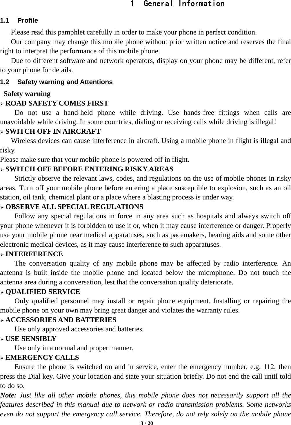   3 / 20  1  General Information 1.1 Profile    Please read this pamphlet carefully in order to make your phone in perfect condition.       Our company may change this mobile phone without prior written notice and reserves the final right to interpret the performance of this mobile phone.       Due to different software and network operators, display on your phone may be different, refer to your phone for details. 1.2  Safety warning and Attentions  Safety warning  ROAD SAFETY COMES FIRST Do not use a hand-held phone while driving. Use hands-free fittings when calls are unavoidable while driving. In some countries, dialing or receiving calls while driving is illegal!  SWITCH OFF IN AIRCRAFT Wireless devices can cause interference in aircraft. Using a mobile phone in flight is illegal and risky.   Please make sure that your mobile phone is powered off in flight.  SWITCH OFF BEFORE ENTERING RISKY AREAS Strictly observe the relevant laws, codes, and regulations on the use of mobile phones in risky areas. Turn off your mobile phone before entering a place susceptible to explosion, such as an oil station, oil tank, chemical plant or a place where a blasting process is under way.  OBSERVE ALL SPECIAL REGULATIONS Follow any special regulations in force in any area such as hospitals and always switch off your phone whenever it is forbidden to use it or, when it may cause interference or danger. Properly use your mobile phone near medical apparatuses, such as pacemakers, hearing aids and some other electronic medical devices, as it may cause interference to such apparatuses.  INTERFERENCE The conversation quality of any mobile phone may be affected by radio interference. An antenna is built inside the mobile phone and located below the microphone. Do not touch the antenna area during a conversation, lest that the conversation quality deteriorate.  QUALIFIED SERVICE Only qualified personnel may install or repair phone equipment. Installing or repairing the mobile phone on your own may bring great danger and violates the warranty rules.  ACCESSORIES AND BATTERIES Use only approved accessories and batteries.  USE SENSIBLY Use only in a normal and proper manner.  EMERGENCY CALLS Ensure the phone is switched on and in service, enter the emergency number, e.g. 112, then press the Dial key. Give your location and state your situation briefly. Do not end the call until told to do so. Note: Just like all other mobile phones, this mobile phone does not necessarily support all the features described in this manual due to network or radio transmission problems. Some networks even do not support the emergency call service. Therefore, do not rely solely on the mobile phone 