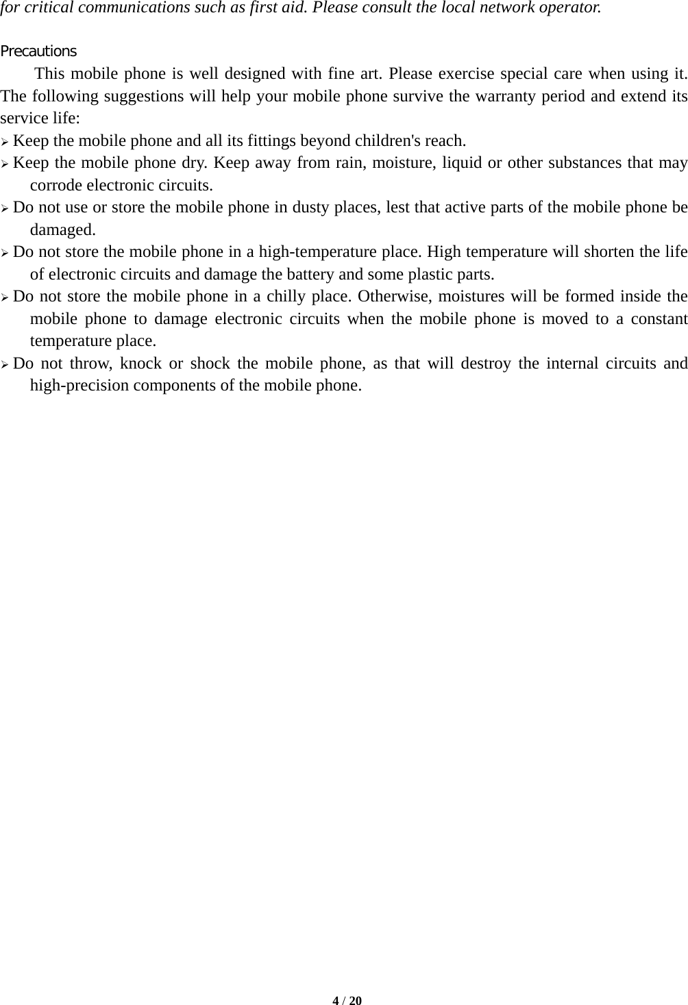   4 / 20  for critical communications such as first aid. Please consult the local network operator.  Precautions This mobile phone is well designed with fine art. Please exercise special care when using it. The following suggestions will help your mobile phone survive the warranty period and extend its service life:  Keep the mobile phone and all its fittings beyond children&apos;s reach.  Keep the mobile phone dry. Keep away from rain, moisture, liquid or other substances that may corrode electronic circuits.  Do not use or store the mobile phone in dusty places, lest that active parts of the mobile phone be damaged.  Do not store the mobile phone in a high-temperature place. High temperature will shorten the life of electronic circuits and damage the battery and some plastic parts.  Do not store the mobile phone in a chilly place. Otherwise, moistures will be formed inside the mobile phone to damage electronic circuits when the mobile phone is moved to a constant temperature place.  Do not throw, knock or shock the mobile phone, as that will destroy the internal circuits and high-precision components of the mobile phone.                         