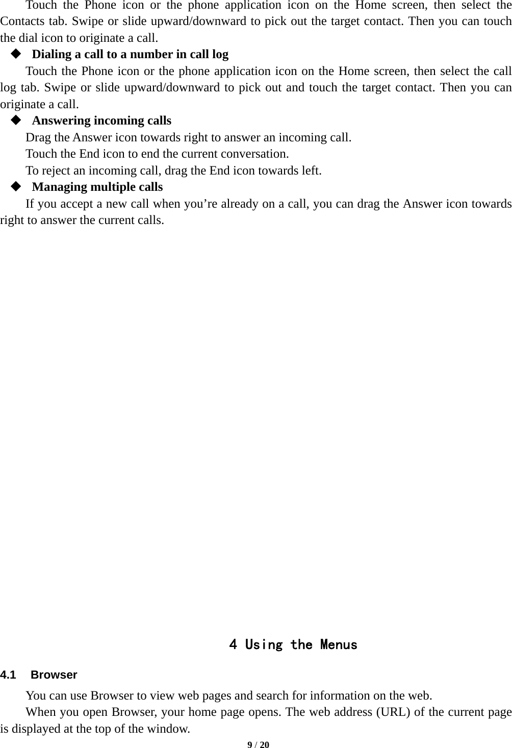   9 / 20  Touch the Phone icon or the phone application icon on the Home screen, then select the Contacts tab. Swipe or slide upward/downward to pick out the target contact. Then you can touch the dial icon to originate a call.  Dialing a call to a number in call log Touch the Phone icon or the phone application icon on the Home screen, then select the call log tab. Swipe or slide upward/downward to pick out and touch the target contact. Then you can originate a call.  Answering incoming calls Drag the Answer icon towards right to answer an incoming call. Touch the End icon to end the current conversation. To reject an incoming call, drag the End icon towards left.  Managing multiple calls If you accept a new call when you’re already on a call, you can drag the Answer icon towards right to answer the current calls.                         4 Using the Menus 4.1 Browser You can use Browser to view web pages and search for information on the web. When you open Browser, your home page opens. The web address (URL) of the current page is displayed at the top of the window. 