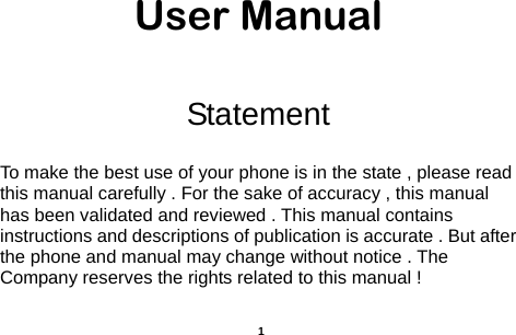  User Manual  Statement  To make the best use of your phone is in the state , please read this manual carefully . For the sake of accuracy , this manual has been validated and reviewed . This manual contains instructions and descriptions of publication is accurate . But after the phone and manual may change without notice . The Company reserves the rights related to this manual !   1 