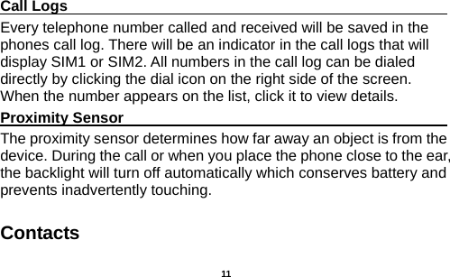   Call Logs                                                                                               Every telephone number called and received will be saved in the phones call log. There will be an indicator in the call logs that will display SIM1 or SIM2. All numbers in the call log can be dialed directly by clicking the dial icon on the right side of the screen. When the number appears on the list, click it to view details.   Proximity Sensor                                                                                               The proximity sensor determines how far away an object is from the device. During the call or when you place the phone close to the ear, the backlight will turn off automatically which conserves battery and prevents inadvertently touching. Contacts  11 