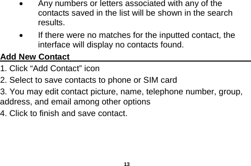  •  Any numbers or letters associated with any of the contacts saved in the list will be shown in the search results. •  If there were no matches for the inputted contact, the interface will display no contacts found. Add New Contact                                                                                        1. Click “Add Contact” icon   2. Select to save contacts to phone or SIM card 3. You may edit contact picture, name, telephone number, group, address, and email among other options 4. Click to finish and save contact.          13 