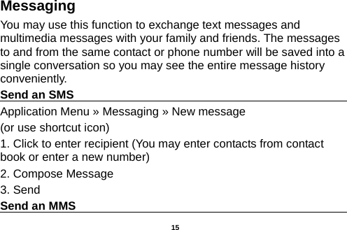  Messaging You may use this function to exchange text messages and multimedia messages with your family and friends. The messages to and from the same contact or phone number will be saved into a single conversation so you may see the entire message history conveniently. Send an SMS                                                                                               Application Menu » Messaging » New message   (or use shortcut icon)   1. Click to enter recipient (You may enter contacts from contact book or enter a new number) 2. Compose Message 3. Send Send an MMS                                                                                                     15 