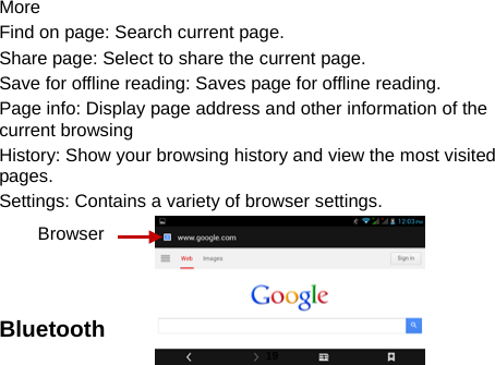  More Find on page: Search current page. Share page: Select to share the current page. Save for offline reading: Saves page for offline reading. Page info: Display page address and other information of the current browsing History: Show your browsing history and view the most visited pages. Settings: Contains a variety of browser settings.    Bluetooth Browser  19 