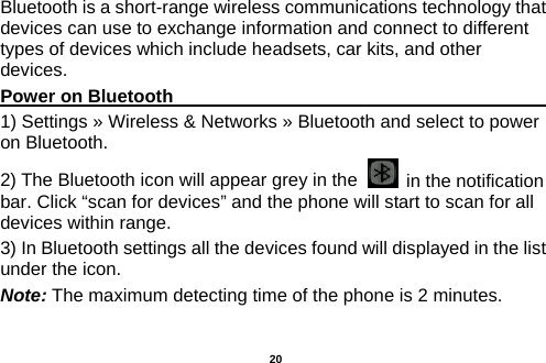  Bluetooth is a short-range wireless communications technology that devices can use to exchange information and connect to different types of devices which include headsets, car kits, and other devices. Power on Bluetooth                                                                                  1) Settings » Wireless &amp; Networks » Bluetooth and select to power on Bluetooth. 2) The Bluetooth icon will appear grey in the    in the notification bar. Click “scan for devices” and the phone will start to scan for all devices within range. 3) In Bluetooth settings all the devices found will displayed in the list under the icon. Note: The maximum detecting time of the phone is 2 minutes.  20 