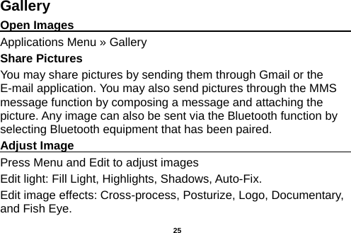  Gallery Open Images                                                                                                             Applications Menu » Gallery Share Pictures You may share pictures by sending them through Gmail or the E-mail application. You may also send pictures through the MMS message function by composing a message and attaching the picture. Any image can also be sent via the Bluetooth function by selecting Bluetooth equipment that has been paired. Adjust Image                                                         Press Menu and Edit to adjust images Edit light: Fill Light, Highlights, Shadows, Auto-Fix. Edit image effects: Cross-process, Posturize, Logo, Documentary, and Fish Eye.  25 