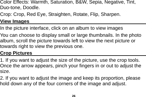  Color Effects: Warmth, Saturation, B&amp;W, Sepia, Negative, Tint, Duo-tone, Doodle. Crop: Crop, Red Eye, Straighten, Rotate, Flip, Sharpen. View Images                                                                     In the picture interface, click on an album to view images You can choose to display small or large thumbnails. In the photo album, scroll the picture towards left to view the next picture or towards right to view the previous one. Crop Pictures                                                         1. If you want to adjust the size of the picture, use the crop tools. Once the arrow appears, pinch your fingers in or out to adjust the size.   2. If you want to adjust the image and keep its proportion, please hold down any of the four corners of the image and adjust.    26 