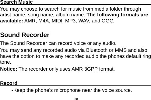  Search Music                                                                                                     You may choose to search for music from media folder through artist name, song name, album name. The following formats are available: AMR, M4A, MIDI, MP3, WAV, and OGG. Sound Recorder The Sound Recorder can record voice or any audio.   You may send any recorded audio via Bluetooth or MMS and also have the option to make any recorded audio the phones default ring tone. Notice: The recorder only uses AMR 3GPP format.  Record                                                                                                        - Keep the phone’s microphone near the voice source.  28 