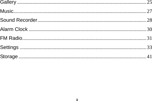  Gallery ...................................................................................................... 25 Music......................................................................................................... 27 Sound Recorder ...................................................................................... 28 Alarm Clock ............................................................................................. 30 FM Radio .................................................................................................. 31 Settings .................................................................................................... 33 Storage ..................................................................................................... 41     3 