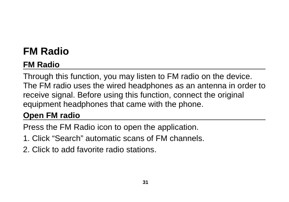   FM Radio FM Radio                                                                                                Through this function, you may listen to FM radio on the device. The FM radio uses the wired headphones as an antenna in order to receive signal. Before using this function, connect the original equipment headphones that came with the phone. Open FM radio                                                                                                                                                           Press the FM Radio icon to open the application. 1. Click “Search” automatic scans of FM channels. 2. Click to add favorite radio stations.    31 