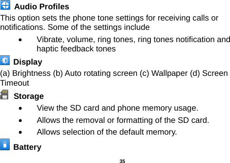   Audio Profiles This option sets the phone tone settings for receiving calls or notifications. Some of the settings include •  Vibrate, volume, ring tones, ring tones notification and haptic feedback tones   Display   (a) Brightness (b) Auto rotating screen (c) Wallpaper (d) Screen Timeout  Storage •  View the SD card and phone memory usage.   •  Allows the removal or formatting of the SD card. •  Allows selection of the default memory.     Battery    35 