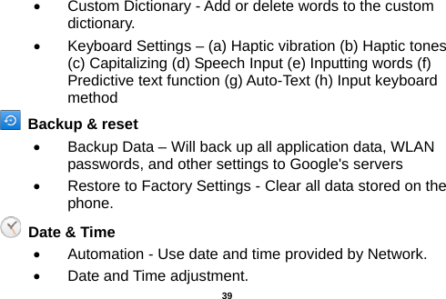  •  Custom Dictionary - Add or delete words to the custom dictionary. •  Keyboard Settings – (a) Haptic vibration (b) Haptic tones (c) Capitalizing (d) Speech Input (e) Inputting words (f) Predictive text function (g) Auto-Text (h) Input keyboard method     Backup &amp; reset   •  Backup Data – Will back up all application data, WLAN passwords, and other settings to Google&apos;s servers •  Restore to Factory Settings - Clear all data stored on the phone.   Date &amp; Time   •  Automation - Use date and time provided by Network. •  Date and Time adjustment.        39 